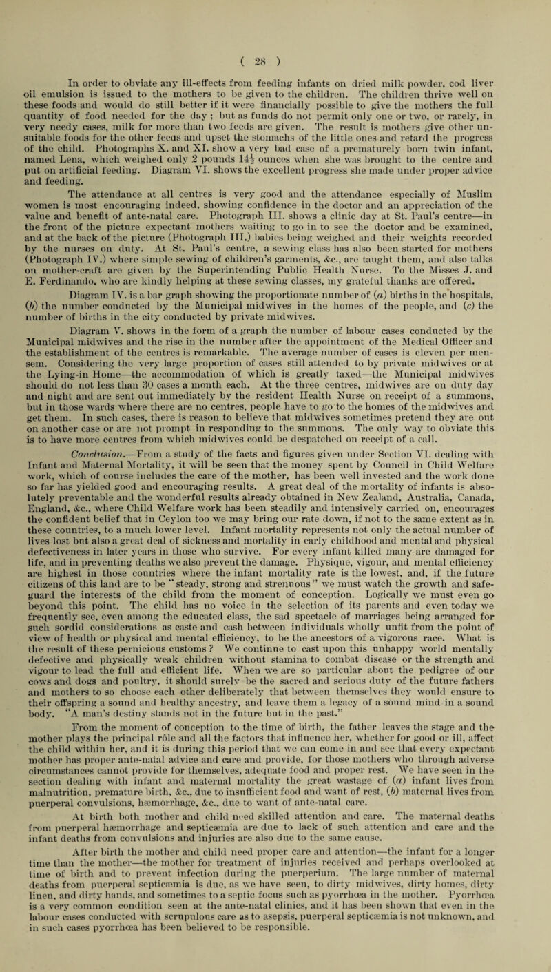 In order to obviate any ill-effects from feeding infants on dried milk powder, cod liver oil emulsion is issued to the mothers to be given to the children. The children thrive well on these foods and would do still better if it were financially possible to give the mothers the full quantity of food needed for the day ; but as funds do not permit only one or two, or rarely, in very needy cases, milk for more than two feeds are given. The result is mothers give other un¬ suitable foods for the other feeds and upset the stomachs of the little ones and retard the progress of the child. Photographs X. and XI. show a very bad case of a prematurely born twin infant, named Lena, which weighed only 2 pounds 14A ounces when she was brought to the centre and put on artificial feeding. Diagram VI. shows the excellent progress she made under proper advice and feeding. The attendance at all centres is very good and the attendance especially of Muslim women is most encouraging indeed, showing confidence in the doctor and an appreciation of the value and benefit of ante-natal care. Photograph III. shows a clinic day at St. Paul’s centre—in the front of the picture expectant mothers waiting to go in to see the doctor and be examined, and at the back of the picture (Photograph III.) babies being weighed and their weights recorded by the nurses on duty. At St. Paul’s centre, a sewing class has also been started for mothers (Photograph IV7.) where simple sewing of children’s garments, &c., are taught them, and also talks on mother-craft are given by the Superintending Public Health Nurse. To the Misses J. and E. Ferdinando, who are kindly helping at these sewing classes, my grateful thanks are offered. Diagram IV. is a bar graph showing the proportionate number of (a) births in the hospitals, (1)) the number conducted by the Municipal midwives in the homes of the people, and (c) the number of births in the city conducted by private midwives. Diagram V. shows in the form of a graph the number of labour cases conducted by the Municipal midwives and the rise in the number after the appointment of the Medical Officer and the establishment of the centres is remarkable. The average number of cases is eleven per men¬ sem. Considering the very large proportion of cases still attended to by private midwives or at the Lying-in Home—the accommodation of which is greatly taxed—the Municipal midwives should do not less than 30 cases a month each. At the three centres, midwives are on duty day and night and are sent out immediately by the resident Health Nurse on receipt of a summons, but in those wards where there are no centres, people have to go to the homes of the midwives and get them. In such cases, there is reason to believe that midwives sometimes pretend they are out on another case or are not prompt in responding to the summons. The only way to obviate this is to have more centres from which mid wives could be despatched on receipt of a call. Conclusion.—From a study of the facts and figures given under Section VI. dealing with Infant and Maternal Mortality, it will be seen that the money spent by Council in Child Welfare work, which of course includes the care of the mother, has been well invested and the work done so far has yielded good and encouraging results. A great deal of the mortality of infants is abso¬ lutely preventable and the wonderful results already obtained in New Zealand, Australia, Canada, England, &c., where Child Welfare work has been steadily and intensively carried on, encourages the confident belief that in Ceylon too we may bring our rate down, if not to the same extent as in these countries, to a much lower level. Infant mortality represents not only the actual number of lives lost but also a great deal of sickness and mortality in early childhood and mental and physical defectiveness in later years in those who survive. For every infant killed many are damaged for life, and in px-eventing deaths we also prevent the damage. Physique, vigour, and mental efficiency are highest in those countries where the infant mortality rate is the lowest, and, if the future citizens of this land are to be “steady, strong and strenuous” we must watch the growth and safe- guard the interests of the child from the moment of conception. Logically we must even go beyond this point. The child has no voice in the selection of its parents and even today we frequently see, even among the educated class, the sad spectacle of marriages being ari’anged for such sordid considei’ations as caste and cash between individuals wholly unfit from the point of view of health or physical and mental efficiency, to be the ancestors of a vigorous l’ace. What is the result of these pernicious customs ? We continue to cast upon this unhappy world mentally defective and physically weak children without stamina to combat disease or the strength and vigour to lead the full and efficient life. When we are so particular about the pedigi-ee of our cows and dogs and poultry, it should surely be the sacred and serious duty of the future fathers and mothers to so choose each other delibei-ately that between themselves they would ensure to their offspi’ing a sound and healthy ancestry, and leave them a legacy of a sound mind in a sound body. “A man’s destiny stands not in the future but in the past.” From the moment of conception to the time of birth, the father leaves the stage and the mother plays the principal role and all the factors that influence her, whether for good or ill, affect the child within her, and it is during this period that we can come in and see that every expectant mother has proper ante-natal advice and care and provide, for those mothers who through advei'se circumstances cannot provide for themselves, adequate food and proper rest. We have seen in the section dealing with infant and matei*nal mortality the great wastage of (a) infant lives from malnutrition, premature birth, &c., due to insufficient food and want of rest, (b) mateimal lives from puerperal convulsions, hfemorrliage, &c., due to want of ante-natal care. At birth both mother and child need skilled attention and care. The matex-nal deaths from puerperal haemorrhage and septicaemia are due to lack of such attention and care and the infant deaths from convulsions and injuries are also dire to the same cause. After birth the mother and child need proper care and attention—the infant for a longer time than the mother—the mother for treatmexxt of injuries received and perhaps overlooked at time of birth and to prevent infection during the puerperium. The large number of maternal deaths from puerperal septicaemia is due, as we have seen, to dirty midwives, dirty homes, dirty linen, and dirty hands, and sometimes to a septic focus such as pyorrhoea in the mother. Pyorrhoea is a very common condition seen at the ante-natal clinics, and it has been shown that even in the labour cases conducted with scrupulous care as to asepsis, puerpei-al septicaemia is not unknown, and in such cases pyori’hoea has been believed to be responsible.