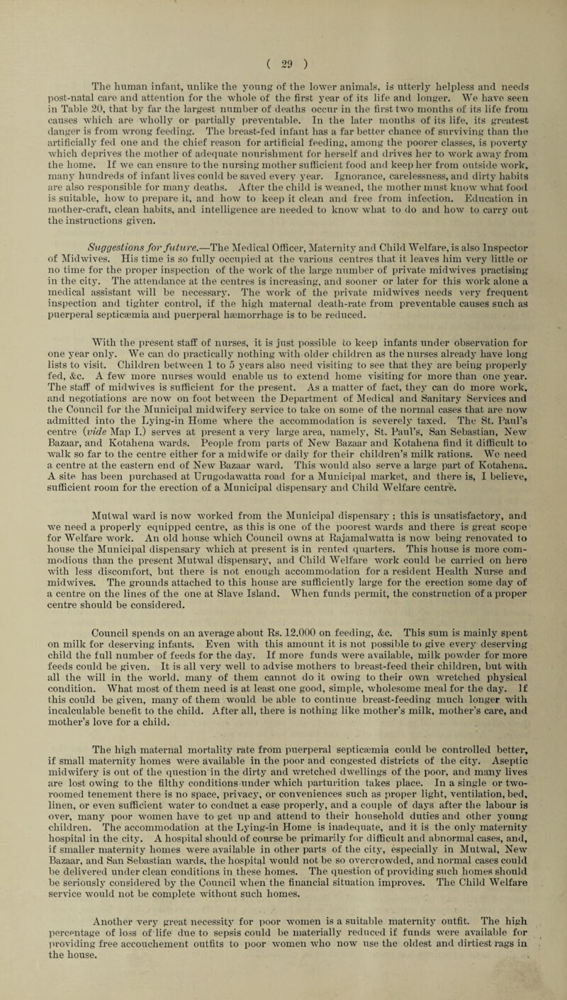Tlie human infant, unlike the young of the lower animals, is utterly helpless and needs post-natal care and attention for the whole of the first year of its life and longer. We have seen in Table 20, that by far the largest number of deaths occur in the first two months of its life from causes which are wholly or partially preventable. In the later months of its life, its greatest danger is from wrong feeding. The breast-fed infant has a far better chance of surviving than the artificially fed one and the chief reason for artificial feeding, among the poorer classes, is poverty which deprives the mother of adequate nourishment for herself and drives her to work away from the home. If we can ensure to the nursing mother sufficient food and keep her from outside work, many hundreds of infant lives could be saved every year. Ignorance, carelessness, and dirty habits are also responsible for many deaths. After the child is weaned, the mother must know what food is suitable, how to prepare it, and how to keep it clean and free from infection. Education in mother-craft, clean habits, and intelligence are needed to know what to do and how to carry out the instructions given. Suggestions for future.—The Medical Officer, Maternity and Child Welfare, is also Inspector of Midwives. His time is so fully occupied at the various centres that it leaves him very little or no time for the proper inspection of the work of the large number of private midwives practising in the city. The attendance at the centres is increasing, and sooner or later for this work alone a medical assistant will be necessary. The work of the private midwives needs very frequent inspection and tighter control, if the high maternal death-rate from preventable causes such as puerperal septicaemia and puerperal haemorrhage is to be reduced. With the present staff of nurses, it is just possible to keep infants under observation for one year only. We can do practically nothing with older children as the nurses already have long lists to visit. Children between 1 to 5 years also need visiting to see that they are being properly fed, &c. A few more nurses would enable us to extend home visiting for more than one year. The staff of midwives is sufficient for the present. As a matter of fact, they can do more work, and negotiations are now on foot between the Department of Medical and Sanitary Services and the Council for the Municipal midwifery service to take on some of the normal cases that are now admitted into the Lying-in Home where the accommodation is severely taxed. The St. Paul’s centre {vide Map I.) serves at present a very large area, namely, St. Paul’s, San Sebastian, New Bazaar, and Kotahena wards. People from parts of New Bazaar and Kotahena find it difficult to walk so far to the centre either for a midwife or daily for their children’s milk rations. We need a centre at the eastern end of New Bazaar ward. This would also serve a large part of Kotahena. A site has been purchased at Urugodawatta road for a Municipal market, and there is, I believe, sufficient room for the erection of a Municipal dispensary and Child Welfare centre. Mutwal ward is now worked from the Municipal dispensary ; this is unsatisfactory, and we need a properly equipped centre, as this is one of the poorest wards and there is great scope for Welfare work. An old house which Council owns at Rajamalwatta is now being renovated to house the Municipal dispensary which at present is in rented quarters. This house is more com¬ modious than the present Mutwal dispensary, and Child Welfare work could be carried on here with less discomfort, but there is not enough accommodation for a resident Health Nurse and midwives. The grounds attached to this house are sufficiently large for the erection some day of a centre on the lines of the one at Slave Island. When funds permit, the construction of a proper centre should be considered. Council spends on an average about Rs. 12.000 on feeding, &c. This sum is mainly spent on milk for deserving infants. Even with this amount it is not possible to give every deserving child the full number of feeds for the day. If more funds were available, milk powder for more feeds could be given. It is all very well to advise mothers to breast-feed their children, but with all the will in the world, many of them cannot do it owing to their own wretched physical condition. What most of them need is at least one good, simple, wholesome meal for the day. If this could be given, many of them would be able to continue breast-feeding much longer with incalculable benefit to the child. After all, there is nothing like mother’s milk, mother’s care, and mother’s love for a child. The high maternal mortality rate from puerperal septicaemia could be controlled better, if small maternity homes were available in the poor and congested districts of the city. Aseptic midwifery is out of the question in the dirty and wretched dwellings of the poor, and many lives are lost owing to the filthy conditions under which parturition takes place. In a single or two- roomed tenement there is no space, privacy, or conveniences such as proper light, ventilation, bed, linen, or even sufficient water to conduct a case properly, and a couple of days after the labour is over, many poor women have to get up and attend to their household duties and other young children. The accommodation at the Lying-in Home is inadequate, and it is the only maternity hospital in the city. A hospital should of course be primarily for difficult and abnormal cases, and, if smaller maternity homes Avere available in other parts of the city, especially in MutAval, New Bazaar, and San Sebastian Avards, the hospital Avould not be so overcroAvded, and normal cases could be delivered under clean conditions in these homes. The question of providing such homes should be seriously considered by the Council Avhen the financial situation improves. The Child Welfare service Avould not be complete without such homes. .. / . : Another very great necessity for poor Avomen is a suitable maternity outfit. The high percentage of loss of life due to sepsis could be materially reduced if funds Avere available for providing free accouchement outfits to poor Avomen Avho hoav use the oldest and dirtiest rags in the house.