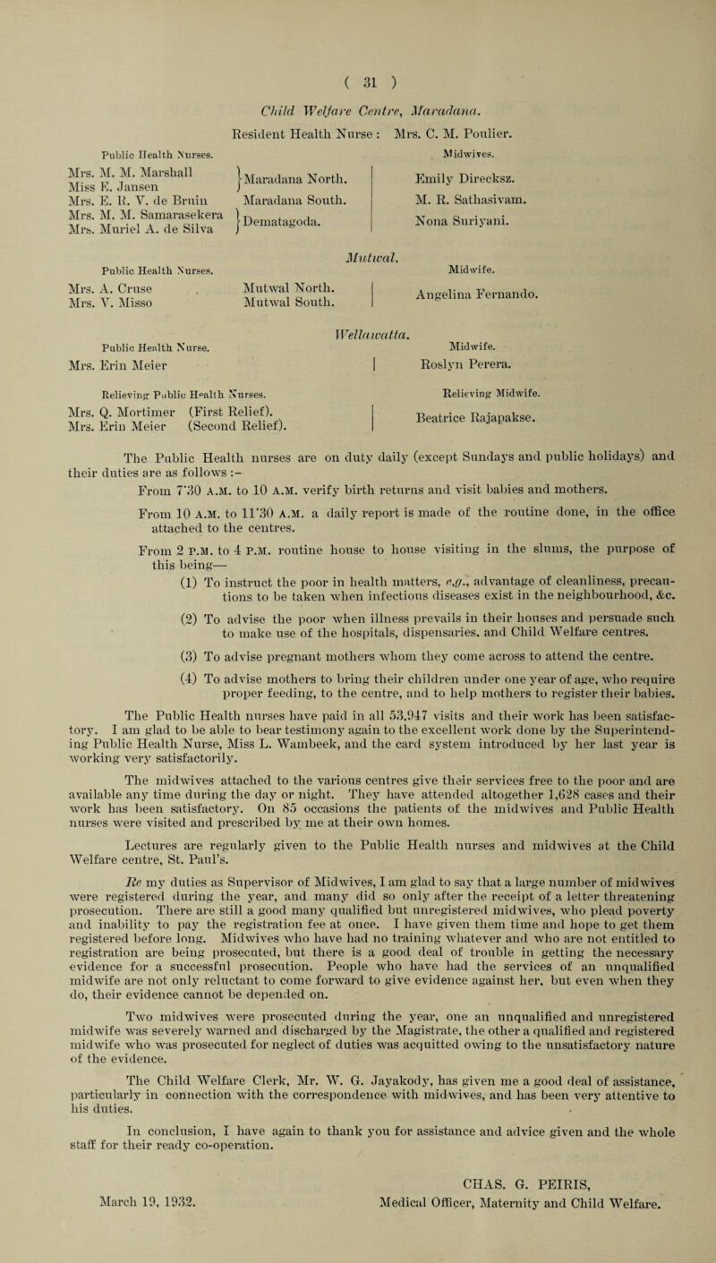 Child Welfare Centre, Maradana. Public Health Nurses. Mrs. M. M. Marshall Miss E. Jansen Mrs. E. R. V. tie Bruin Mrs. M. M. Samarasekera Mrs. Muriel A. de Silva Resident Health Nurse : Maradana North. Maradana South. Dematagoda. Mrs. C. M. Poulier. Midwives. Emily Direcksz. M. R. Satliasivam. Nona Suriyani. Public Health Nurses. Mutwal. Midwife. Mrs. A. Cruse Mrs. V. Misso Mutwal North. Mutwal South. Angelina Fernando. Public Health Nurse. Mrs. Erin Meier Relieving Public Health Nurses. Mrs. Q. Mortimer (First Relief). Mrs. Erin Meier (Second Relief). Wellawatta. Midwife. Roslyn Perera. Relieving Midwife. Beatrice Rajapakse. The Public Health nurses are on duty daily (except Sundays and public holidays) and their duties are as follows From 7*30 A.M. to 10 A.M. verify birth returns and visit babies and mothers. From 10 A.M. to 11*30 A.M. a daily report is made of the routine done, in the office attached to the centres. From 2 P.M. to 4 P.M. routine house to house visiting in the slums, the purpose of this being— (1) To instruct the poor in health matters, e,,g„ advantage of cleanliness, precau¬ tions to be taken when infectious diseases exist in the neighbourhood, &c. (2) To advise the poor when illness prevails in their houses and persuade such to make use of the hospitals, dispensaries, and Child Welfare centres. (3) To advise pregnant mothers whom they come across to attend the centre. (4) To advise mothers to bring their children under one year of age, who require proper feeding, to the centre, and to help mothers to register their babies. The Public Health nurses have paid in all 53,947 visits and their work has been satisfac¬ tory. I am glad to be able to bear testimony again to the excellent work done by the Superintend¬ ing Public Health Nurse, Miss L. Wambeek, and the card system introduced by her last year is working very satisfactorily. The midwives attached to the various centres give their services free to the poor and are available any time during the day or night. They have attended altogether 1,628 cases and their work has been satisfactory. On 85 occasions the patients of the midwives and Public Health nurses were visited and prescribed by me at their own homes. Lectures are regularly given to the Public Health nurses and midwives at the Child Welfare centre, St. Paul’s. lie my duties as Supervisor of Midwives, I am glad to say that a large number of mid wives were registered during the year, and many did so only after the receipt of a letter threatening prosecution. There are still a good many qualified but unregistered midwives, who plead poverty and inability to pay the registration fee at once. I have given them time and hope to get them registered before long. Midwives who have had no training whatever and who are not entitled to registration are being prosecuted, but there is a good deal of trouble in getting the necessary evidence for a successful prosecution. People who have had the services of an unqualified midwife are not only reluctant to come forward to give evidence against her, but even when they do, their evidence cannot be depended on. Two midwives were prosecuted during the year, one an unqualified and unregistered midwife was severely warned and discharged by the Magistrate, the other a qualified and registered midwife who was prosecuted for neglect of duties was acquitted owing to the unsatisfactory nature of the evidence. The Child Welfare Clerk, Mr. W. G. Jayakody, has given me a good deal of assistance, particularly in connection with the correspondence with midwives, and has been very attentive to his duties. In conclusion, I have again to thank you for assistance and advice given and the whole staff for their ready co-operation. March 19, 1932. CHAS. G. PEIRIS, Medical Officer, Maternity and Child Welfare.
