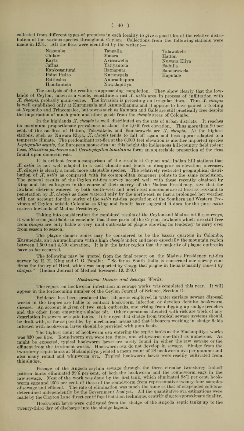 collected from different types of premises in each locality to give a good idea of the relative distri¬ bution of the various species throughout Ceylon. Collections from the following stations were made in 1931. All the fleas were identified by the writer :— Negombo Chilaw Kayts J aff na Kankesanturai Point Pedro Batticaloa Hambantota Tan gal la Matara Avissawella Yatiyantota Ratnapura Kurunegala Anuradhapura Nawalapitiya Talawakele Hatton Nuwara Eliya Badulla Bandarawela Haputale The analysis of the results is approaching completion. They show clearly that the low¬ lands of Ceylon, taken as a whole, constitute a vast X. astia area in process of infiltration with X. cheopis, probably grain-borne. The invasion is preceding on irregular lines. Thus X. cheap is is well established only at Kurunegala and Anuradhapura and it appears to have gained a footing at Negombo and Trincomalee, but towns such as Kalutara and Galle are still practically free despite the importation of much grain and other goods from the cheopis areas of Colombo. In the highlands X. cheopis is well distributed on the rats of urban districts. It reaches its maximum proportionate prevalence at about the 4,000 feet elevation. Thus more than 90 per cent, of the rat-fleas of Hatton, Talawakele, and Bandarawela are X. cheopis. At the highest stations, such as Nuwara Eliya, X. cheopis tends to fall off again and fleas appear adapted to a temperate climate. The predominant rat-flea at the 6,000 feet elevation is another imported species Leptopsylla segnis, the European mouse-flea : at this height the indigenous liill-country field rodent fleas, Stivalius phoherus and Ceratophyllus tccmilanus form an appreciable proportion of the fleas found upon domestic rats. It is evident from a comparison of the results at Ceylon and Indian hill stations that X. astia is not well adapted to a cool climate and tends to disappear as elevation increases. X. cheopis is clearly a much more adaptable species. The relatively restricted geographical distri¬ bution of X. astia as compared with its cosmopolitan congener points to the same conclusion. The general results of the Ceylon rat-flea survey accord well with those recently obtained by King and his colleagues in the course of their survey of the Madras Presidency, save that the lowland districts watered by both south-west and north-east monsoons are at least as resistant to penetration by X. cheopis as those watered only by the north-east, so that a prolonged hot weather will not account for the purity of the astia rat-flea population of the Southern and Western Pro¬ vinces of Ceylon outside Colombo as King and Pandit have suggested it does for the pure astia eastern lowlands of Madras Presidency. Taking into consideration the combined results of the Ceylon and Madras rat-flea surveys, it would seem justifiable to conclude that those parts of the Ceylon lowlands which are still free from cheopis are only liable to very mild outbreaks of plague showing no tendency to carry over from season to season. The plague danger zones may be considered to be the bazaar quarters in Colombo, Kurunegala, and Anuradhapura with a high cheopis index and more especially the mountain region between 1,500 and 4,500 elevation. It is in the latter region that the majority of plague outbreaks have so far occurred. The following may be quoted from the final report on the Madras Presidency rat-flea survey by H. H. King and C. G. Pandit: “ So far as South India is concerned our survey con¬ firms the theory of Hirst, which was supported by Cragg, that plague in India is mainly caused by cheopis.” (Indian Journal of Medical Research 19, 390.) Hookworm Disease and Sewage Works. The report on hookworm infestation in sewage works was completed this year. It will appear in the forthcoming number of the Ceylon Journal of Science, Section D. Evidence has been produced that labourers employed in water carriage sewage disposal works in the tropics are liable to contract hookworm infection or develop definite hookworm disease. An account is given of two such outbreaks, one arising from digging up sludge trenches and the other from emptying a sludge pit. Other operations attended with risk are work of any description in sewers or septic tanks. It is urged that sludge from tropical sewage systems should be dealt with, as far as possible, by mechanical means and that labourers working in sludge fields infested with hookworm larvae should be provided with gum boots. The highest count of hookworm ova entering the septic tanks at the Madampitiya works was 830 per litre. Roundworm ova were ten times, and whipworm one-third as numerous. As might be expected, typical hookworm larvae are rarely found in either the raw sewage or the effluent from the treatment works. Hookworm ova do not develop in sewage. Sludge from the two-storey septic tanks at Madampitiya yielded a mean count of 28 hookworm ova per gramme and also many round and whipworm ova. Typical hookworm larvae were readily cultivated from this sludge. Passage of the Angoda asylum sewage through the three circular two-storey Imhoff pattern tanks eliminated 99'6 per cent, of both the hookworm and the roundworm eggs in the raw sewage. Most of the work was done by the first tank, which eliminated 981 per cent, hook¬ worm eggs and 95*6 per cent, of those of the roundworm from representative twenty-four samples of sewage and effluent. The rate of elimination was much the same as that of suspended solids as determined independently by the Government Analyst. All the quantitative ova estimations were made by the Clayton Lane direct centrifugal flotation technique, centrifuging to approximate finality. Hookworm larvae were cultivated from the sludge of the Angoda septic tanks up to the twenty-third day of discharge into the sludge lagoon.
