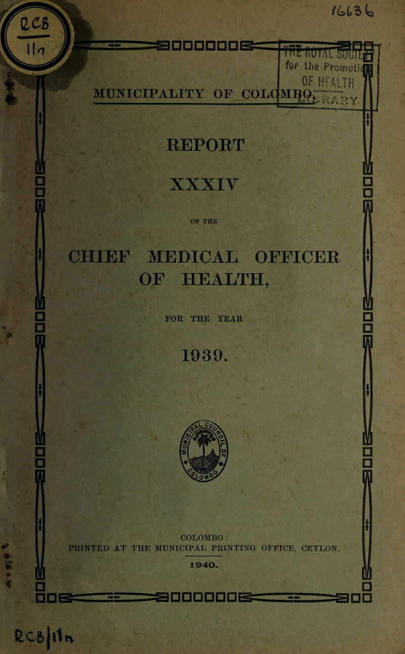 tuslo for the Promoti OF HFA* TH MUNICIPALITY OF COLCfMBQr^Tlsv ^ jf'i it X REPORT xxxiy OF THE CHIEF MEDICAL OFFICER OF HEALTH, FOR THE YEAR 1939. COLOMBO : PRINTED AT THE MUNICIPAL PRINTING OFFICE, CEYLON. 1940. m □ □ M a □ IQ □ □