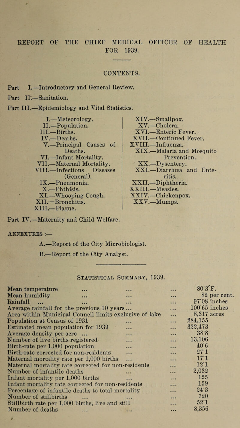 REPORT OF THE CHIEF MEDICAL OFFICER OF HEALTH FOR 1939. CONTENTS. Part I.—Introductory and General Review. Part IT.—Sanitation. Part III.—Epidemiology and Vital Statistics. I.—Meteorology. II.—Population. III. —Births. IV. —Deaths. V. —Principal Causes of Deaths. VI.—Infant Mortality. VII.—Maternal Mortality. VIII.—Infectious Diseases (General). IX.—Pneumonia. X.—Phthisis. XI.—Whooping Cough. XII. —Bronchitis. XIII. —Plague. Part IV.—Maternity and Child Welfare. ANNEXURES :— A. —Report of the City Microbiologist. B. —Report of the City Analyst. XIV.—Smallpox. XV.—Cholera. XVI.—Enteric Fever. - XVII.—Continued Fever. XVIII.—Influenza. XIX.—Malaria and Mosquito Prevention. XX.—Dysentery. XXI.—Diarrhoea and Ente- ri tis XXII.—Diphtheria. XXIII.—Measles. XXIV.—Chickenpox. XXV.—Mumps. Statistical Summary, 1939. Mean temperature Mean humidity Rainfall Average rainfall for the previous 10 years ... Area within Municipal Council limits exclusive of lake Population at Census of 1931 Estimated mean population for 1939 Average density per acre ... Number of live births registered Birth-rate per 1,000 population Birth-rate corrected for non-residents Maternal mortality rate per 1,000 births Maternal mortality rate corrected for non-residents Number of infantile deaths Infant mortality per 1,000 births Infant mortality rate corrected for non-residents Percentage of infantile deaths to total mortality Number of stillbirths Stillbirth rate per 1,000 births, live and still Number of deaths 80‘3°F. 82 per cent. 97’08 inches 100*65 inches 8,317 acres 284,155 322,473 38*8 13,106 40*6 27*1 17*1 12*1 2,032 155 159 24*3 720 52*1 8,356