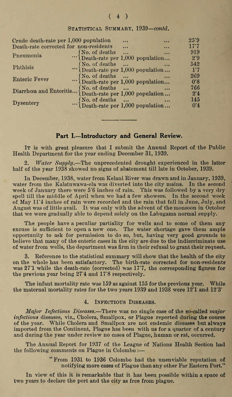 Statistical Summary, 1939—contd. 25*9 177 919 2*9 542 17 269 0*8 766 2*4 145 0*4 Part I.—Introductory and General Review. It is with great pleasure that I submit the Annual Report of the Public Health Department for the year ending December 31, 1939. 2. Water Supply.—The unprecedented drought experienced in the latter half of the year 1938 showed no signs of abatement till late in October, 1939. In December, 1938, water from Kelani River was drawn and in January, 1939, water from the Kalatuwawa-ela was diverted into the city mains. In the second week of January there were 5*6 inches of rain. This was followed by a very dry spell till the middle of April when we had a few showers. In the second week of May 11*4 inches of rain were recorded and the rain that fell in June, July, and August was of little avail. It was only with the advent of the monsoon in October that we were gradually able to depend solely on the Labugama normal supply. The people have a peculiar partiality for wells and to some of them any excuse is sufficient to open a new one. The water shortage gave them ample opportunity to ask for permission to do so, but, having very good grounds to believe that many of the enteric cases in the city are due to the indiscriminate use of water from wells, the department was firm in their refusal to grant their request. 3. Reference to the statistical summary will show that the health of the city on the whole has been satisfactory. The birth-rate corrected for non-residents was 27*1 while the death-rate (corrected) was 17*7, the corresponding figures for the previous year being 27*4 and 17*8 respectively. The infant mortality rate was 159 as against 155 for the previous year. While the maternal mortality rates for the two years 1939 and 1938 were 12*1 and 12*3* 4. Infectious Diseases, Major Infectious Diseases.—There was no single case of the so-called major infectious diseases, viz., Cholera, Smallpox, or Plague reported during the course of the year. While Cholera and Smallpox are not endemic diseases but always imported from the Continent, Plague has been with us for a quarter of a century and during the year under review no cases of Plague, human or rat, occurred. The Annual Report for 1937 of the League of Nations Health Section had the following comments on Plague in Colombo :— “ From 1931 to 1936 Colombo had the unenviable reputation of notifying more cases of Plague than any other Far Eastern Port.” In view of this it is remarkable that it has been possible within a space of two years to declare the port and the city as free from plague. Crude death-rate per 1,000 population Death-rate corrected for non-residents „ . (No. of deaths Pneumonia - j Death-rate per 1,000 -p. . . . (No. of deaths ™lnsis - l Death-rate per 1,000 , . -p, (No. of deaths Enteric Fever Death-rate per 1,000 , -p , ... (No. of deaths Diarrhcea and Enteritis...}Death.rate per 1)000 , (No. of deaths Dysentery -1 Death-rate per 1,000 population population population population population