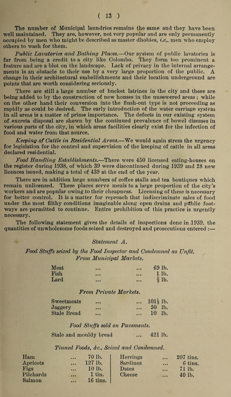 The number of Municipal laundries remains the same and they have been well maintained. They are, however, not very popular and are only permanently occupied by men who might be described as master dliobies, i.e., men who employ others to wash for them. Public Lavatories and Bathing Places.—Our system of public lavatories is far from being a credit to a city like Colombo. They form too prominent a feature and are a blot on the landscape. Lack of privacy in the internal arrange¬ ments is an obstacle to their use by a very large proportion of the public. A change in their architectural embellishments and their location underground are points that are worth considering seriously. There are still a large number of bucket latrines in the city and these are being added to by the construction of new houses in the unsewered areas ; while on the other hand their conversion into the flush-out type is not proceeding as rapidly as could be desired. The early introduction of the water carriage system in all areas is a matter of prime importance. The defects in our existing system of excreta disposal are shown by the continued prevalence of bowel diseases in various parts of the city, in which areas facilities clearly exist for the infection of food and water from that source. Keeping of Cattle in Residential Areas.—We would again stress the urgency for legislation for the control and supervision of the keeping of cattle in all areas declared residential. Food Handling Establishments.—There were 450 licensed eating-houses on the register during 1938, of which 39 were discontinued during 1939 and 28 new licences issued, making a total of 439 at the end of the year. There are in addition large numbers of coffee stalls and tea boutiques which remain unlicensed. These places serve meals to a large proportion of the city’s workers and are popular owing to their cheapness. Licensing of these is necessary for better control. It is a matter for reproach that indiscriminate sales of food under the most filthy conditions imaginable along open drains and ptlblic foot¬ ways are permitted to continue. Entire prohibition of this practice is urgently necessary. The following statement gives the details of inspections done in 1939, the quantities of unwholesome foods seized and destroyed and prosecutions entered :— Statement A. Food Stuffs seized by the Food Inspector and Condemned as Unfit. From Municipal Markets. Meat 69 lb. Fish ... 1 lb. Lard ... lb. From Private Markets. Sweetmeats ... 101i lb. Jaggery ... 50 lb. Stale Bread ... 10 lb. Food Stuffs sold on Pavements. Stale and mouldy bread ... 421 lb. Tinned Foods, dec., Seized and Condemned. Ham 70 lb. Herrings ... 207 tins. Apricots ... 127 lb. Sardines ... 6 tins. Figs 10 lb. Dates 71 lb. Pilchards 1 tin. Cheese 40 lb. Salmon 16 tins.