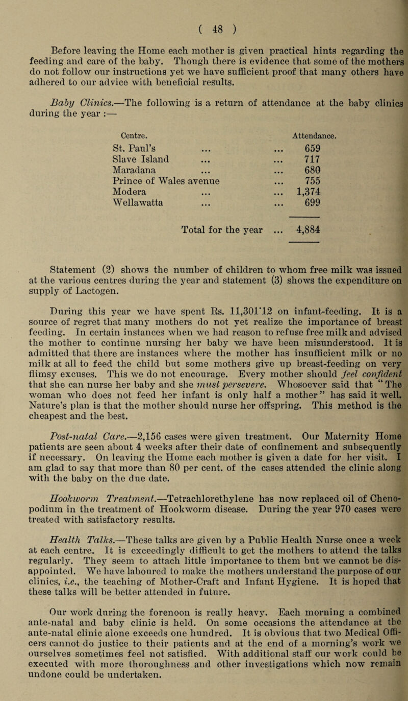 Before leaving the Home each mother is given practical hints regarding the feeding and care of the baby. Though there is evidence that some of the mothers do not follow our instructions yet we have sufficient proof that many others have adhered to our advice with beneficial results. Baby Clinics.—The following is a return of attendance at the baby clinics during the year :— Centre. Attendance. St. Paul’s 659 Slave Island 717 Maradana 680 Prince of Wales avenue 755 Modera ... 1,374 Wellawatta 699 Total for the year ... 4,884 Statement (2) shows the number of children to whom free milk was issued at the various centres during the year and statement (3) shows the expenditure on supply of Lactogen. During this year we have spent Rs. 11,301*12 on infant-feeding. It is a source of regret that many mothers do not yet realize the importance of breast feeding. In certain instances when we had reason to refuse free milk and advised the mother to continue nursing her baby we have been misunderstood. It is admitted that there are instances where the mother has insufficient milk or no milk at all to feed the child but some mothers give up breast-feeding on very flimsy excuses. This we do not encourage. Every mother should feel confident that she can nurse her baby and she must persevere. Whosoever said that “ The woman who does not feed her infant is only half a mother ” has said it well. Nature’s plan is that the mother should nurse her offspring. This method is the cheapest and the best. Post-natal Care.—2,156 cases were given treatment. Our Maternity Home patients are seen about 4 weeks after their date of confinement and subsequently if necessary. On leaving the Home each mother is given a date for her visit. I am glad to say that more than 80 per cent, of the cases attended the clinic along with the baby on the due date. Hookworm Treatment.—Tetracliloretliylene has now replaced oil of Cheno- podium in the treatment of Hookworm disease. During the year 970 cases were treated with satisfactory results. Health Talks.—These talks are given by a Public Health Nurse once a week at each centre. It is exceedingly difficult to get the mothers to attend the talks regularly. They seem to attach little importance to them but we cannot be dis¬ appointed. We have laboured to make the mothers understand the purpose of our clinics, i.e., the teaching of Mother-Craft and Infant Hygiene. It is hoped that these talks will be better attended in future. Our work during the forenoon is really heavy. Each morning a combined ante-natal and baby clinic is held. On some occasions the attendance at the ante-natal clinic alone exceeds one hundred. It is obvious that two Medical Offi¬ cers cannot do justice to their patients and at the end of a morning’s work we ourselves sometimes feel not satisfied. With additional staff our work could be executed with more thoroughness and other investigations which now remain undone could be undertaken.