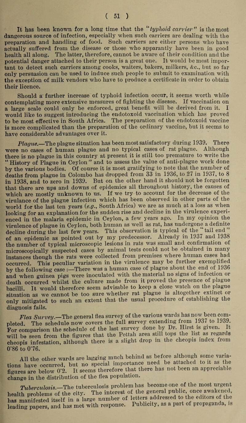 It has been known for a long time that the “ typhoid carrier ” is the most dangerous source of infection, especially when such carriers are dealing with the preparation and handling of food. Such carriers are either persons who have actually suffered from the disease or those who apparantly have been in good health all along. The latter, therefore, cannot be aware of their condition and the potential danger attached to their person is a great one. It would be most impor¬ tant to detect such carriers among cooks, waiters, bakers, milkers, &c., but so far only persuasion can be used to induce such people to submit to examination with the exception of milk vendors who have to produce a certificate in order to obtain their licence. Should a~ further increase of typhoid infection occur, it seems worth while contemplating more extensive measures of fighting the disease. If vaccination on a large scale could only be enforced, great benefit will be derived from it. I would like to suggest introducing the endotoxoid vaccination which has proved to be most effective in South Africa. The preparation of the endotoxoid vaccine is more complicated than the preparation of the ordinary vaccine, but it seems to have considerable advantages over it. Plague.—The plague situation has been most satisfactory during 1939. There were no cases of human plague and no typical cases of rat plague. Although there is no plague in this country at present it is still too premature to write the “ History of Plague in Ceylon ” and to assess the value of anti-plague work done by the various bodies. Of course it is most gratifying to note that the number of deaths from plague in Colombo has dropped from 33 in 1936, to 21 in 1937, to 8 in 1938, and to zero in 1939. But on the other hand it should not be forgotten that there are ups and downs of epidemics all throughout history, the causes of which are mostly unknown to us. If we try to account for the decrease of the virulance of the plague infection which has been observed in other parts of the world for the last ten years (e.g., South Africa) we are as much at a loss as when looking for an explanation for the sudden rise and decline in the virulence experi¬ enced in the malaria epidemic in Ceylon, a few years ago. In my opinion the virulence of plague in Ceylon, both human as well as rat, has undergone a definite decline during the last few years. This observation is typical of the tail end of an epidemic as pointed out by my predecessor. Already in 1937 and 1938 the number of typical microscopic lesions in rats was small and confirmation of microscopically suspected cases by animal tests could not be obtained in many instances though the rats were collected from premises where human cases had occurred. This peculiar variation in the virulence may be further exemplified j-jy {pg following case :—There was a human case of plague about the end of 1936 when guinea pigs were inoculated with the material no signs of infection oi death occurred whilst the culture made from it proved the presence of plague bacilli. It would therefore seem advisable to keep a close watch on the plague situation as we cannot be too sure whether rat plague is altogethei extinct or only mitigated to such an extent that the usual proceduie of establishing the diagnosis fails. Flea Survey._The general flea survey of the various wards has now been com¬ pleted. The schedule now covers the full survey extending from 1937 to 1939. For comparison the schedule of the last survey done by Dr. Hirst is given. It will be seen from the figures that the Pettah area still tops the list as regards cheopis infestation, although there is a slight drop m the cheopis index from 0*86 to 076. All the other wards are lagging much behind as before although some varia¬ tions have occurred, but no special importance need be attached to it as the figures are below 0*2. It seems therefore that there has not been an appieciable change in the distribution of the flea population. Tuberculosis.—The tuberculosis problem has become one of the most urgent health nroblems of the city. The interest of the general public, once awakened, has manifested itself in a‘large number of letters addressed to the editors of the leading papers, and has met with response. Publicity, as a part of propaganda, is