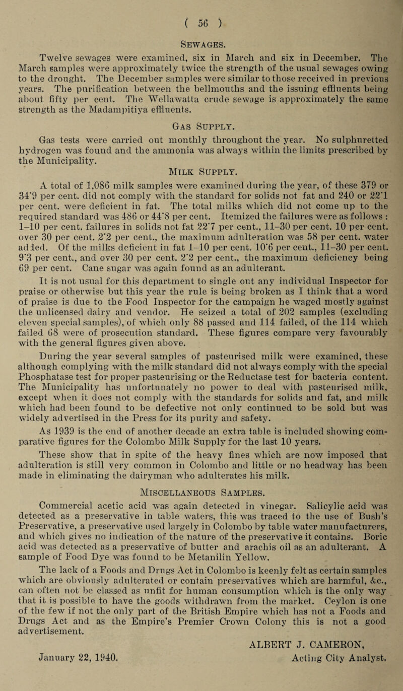 Sewages. Twelve sewages were examined, six in March and six in December. The March samples were approximately twice the strength of the usual sewages owing to the drought. The December samples were similar to those received in previous years. The purification between the bellmouths and the issuing effluents being about fifty per cent. The Wellawatta crude sewage is approximately the same strength as the Madampitiya effluents. Gas Supply. Gas tests were carried out monthly throughout the year. No sulphuretted hydrogen was found and the ammonia was always within the limits prescribed by the Municipality. Milk Supply. A total of 1,086 milk samples were examined during the year, of these 379 or 34*9 per cent, did not comply with the standard for solids not fat and 240 or 2-2*1 per cent, were deficient in fat. The total milks which did not come up to the required standard was 486 or 44*8 per cent. Itemized the failures were as follows : 1-10 per cent, failures in solids not fat 22*7 per cent., 11-30 per cent. 10 per cent, over 30 per cent. 2’2 per cent., the maximum adulteration was 58 per cent, water ad led. Of the milks deficient in fat 4-10 per cent. 10*6 per cent., 11-30 per cent. 9*3 per cent., and over 30 per cent. 2*2 per cent., the maximum deficiency being 69 per cent. Cane sugar was again found as an adulterant. It is not usual for this department to single out any individual Inspector for praise or otherwise but this year the rule is being broken as I think that a word of praise is due to the Food Inspector for the campaign he waged mostly against the unlicensed dairy and vendor. He seized, a total of 202 samples (excluding eleven special samples), of which only 88 passed and 114 failed, of the 114 which failed 68 were of prosecution standard. These figures compare very favourably with the general figures given above. During the year several samples of pasteurised milk were examined, these although complying with the milk standard did not always comply with the special Phosphatase test for proper pasteurising or the Reductase test for bacteria content. The Municipality has unfortunately no power to deal with pasteurised milk, except when it does not comply with the standards for solids and fat, and milk which had been found to be defective not only continued to be sold but was widely advertised in the Press for its purity and safety. As 1939 is the end of another decade an extra table is included showing com¬ parative figures for the Colombo Milk Supply for the last 10 years. These show that in spite of the heavy fines which are now imposed that adulteration is still very common in Colombo and little or no headway has been made in eliminating the dairyman who adulterates his milk. Miscellaneous Samples. Commercial acetic acid was again detected in vinegar. Salicylic acid was detected as a preservative in table waters, this was traced to the use of Bush’s Preservative, a preservative used largely in Colombo by table water manufacturers, and which gives no indication of the nature of the preservative it contains. Boric acid was detected as a preservative of butter and aracliis oil as an adulterant. A sample of Food Dye was found to be Metanilin Yellow. The lack of a Foods and Drugs Act in Colombo is keenly felt as certain samples which are obviously adulterated or contain preservatives which are harmful, &c., can often not be classed as unfit for human consumption which is the only way that it is possible to have the goods withdrawn from the market. Ceylon is one of the few if not the only part of the British Empire which has not a Foods and Drugs Act and as the Empire’s Premier Crown Colony this is not a good advertisement. January 22, 1940. ALBERT J. CAMERON, Acting City Analyst.
