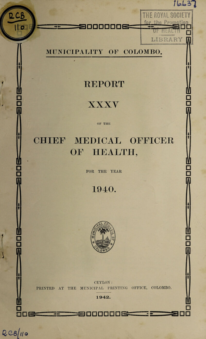 □ □ CD Gee/ 1(0 THE ROYAL SOCIETY for the Promotion “* ur ntAun nl LIBRARY nnj MUNICIPALITY OF COLOMBO. REPORT XXXY OF THE CHIEF MEDICAL OFFICER OF HEALTH, FOR THE YEAR 1940. CEYLON: PRINTED AT THE MUNICIPAL PRINTING OFFICE, COLOMBO. 1942. □□□□□□ I □ □ □ □ m □ □ n □ □□