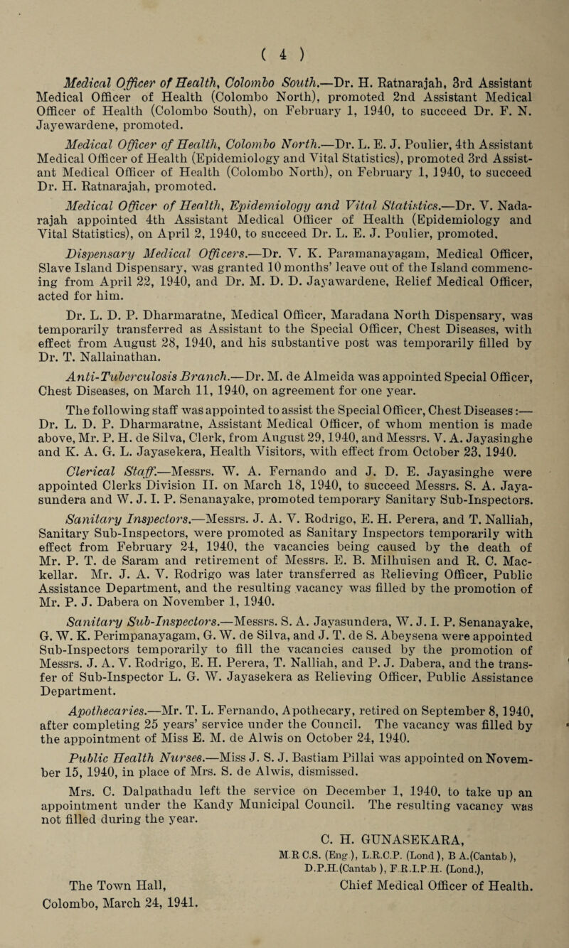 Medical Officer of Healthy Colombo South.—Dr. H. Ratnarajah, 3rd Assistant Medical Officer of Health (Colombo North), promoted 2nd Assistant Medical Officer of Health (Colombo South), on February 1, 1940, to succeed Dr. F. N. Jayewardene, promoted. Medical Officer of Health, Colombo North.—Dr. L. E. J. Poulier, 4th Assistant Medical Officer of Health (Epidemiology and Vital Statistics), promoted 3rd Assist¬ ant Medical Officer of Health (Colombo North), on February 1, 1940, to succeed Dr. H. Ratnarajah, promoted. Medical O fleer of Health, Epidemiology and Vital Statistics.—Dr. V. Nada- rajah appointed 4tli Assistant Medical Officer of Health (Epidemiology and Vital Statistics), on April 2, 1940, to succeed Dr. L. E. J. Poulier, promoted. Dispensary Medical Officers.—Dr. V. K. Paramanayagam, Medical Officer, Slave Island Dispensary, was granted 10 months’ leave out of the Island commenc¬ ing from April 22, 1940, and Dr. M. D. D. Jayawardene, Relief Medical Officer, acted for him. Dr. L. D. P. Dharmaratne, Medical Officer, Maradana North Dispensary, was temporarily transferred as Assistant to the Special Officer, Chest Diseases, with effect from August 28, 1940, and his substantive post was temporarily filled by Dr. T. Nallainathan. Anti-Tuberculosis Branch.—Dr. M. de Almeida was appointed Special Officer, Chest Diseases, on March 11, 1940, on agreement for one year. The following staff was appointed to assist the Special Officer, Chest Diseases:— Dr. L. D. P. Dharmaratne, Assistant Medical Officer, of whom mention is made above, Mr. P. H. de Silva, Clerk, from August 29,1940, and Messrs. V. A. Jayasinghe and K. A. G. L. Jayasekera, Health Visitors, with effect from October 23, 1940. Clerical Staff.—Messrs. W. A. Fernando and J. D. E. Jayasinghe were appointed Clerks Division II. on March 18, 1940, to succeed Messrs. S. A. Jaya- sundera and W. J. I. P. Senanayake, promoted temporary Sanitary Sub-Inspectors. Sanitary Inspectors.—Messrs. J. A. V. Rodrigo, E. H. Perera, and T. Nalliah, Sanitary Sub-Inspectors, were promoted as Sanitary Inspectors temporarily with effect from February 24, 1940, the vacancies being caused by the death of Mr. P. T. de Saram and retirement of Messrs. E. B. Milhuisen and R. C. Mac- kellar. Mr. J. A. V. Rodrigo was later transferred as Relieving Officer, Public Assistance Department, and the resulting vacancy was filled by the promotion of Mr. P. J. Dabera on November 1, 1940. Sanitary Sub-Inspectors.—Messrs. S. A. Jayasundera, W. J. I. P. Senanayake, G. W. K. Perimpanayagam, G. W. de Silva, and J. T. de S. Abeysena were appointed Sub-Inspectors temporarily to fill the vacancies caused by the promotion of Messrs. J. A. V. Rodrigo, E. H. Perera, T. Nalliah, and P. J. Dabera, and the trans¬ fer of Sub-Inspector L. G. W. Jayasekera as Relieving Officer, Public Assistance Department. Apothecaries.—Mr. T. L. Fernando, Apothecary, retired on September 8, 1940, after completing 25 years’ service under the Council. The vacancy was filled by the appointment of Miss E. M. de Alwis on October 24, 1940. Public Health Nurses.—Miss J. S. J. Bastiam Pillai was appointed on Novem¬ ber 15, 1940, in place of Mrs. S. de Alwis, dismissed. Mrs. C. Dalpathadu left the service on December 1, 1940, to take up an appointment under the Kandy Municipal Council. The resulting vacancy was not filled during the year. C. H. GUNASEKARA, M.RC.S. (Eng ), L.R.C.P. (Lond), B A.(Cantab), D.P.H.(Cantab ), E R.I.P.H. (Bond.), The Town Hall, Chief Medical Officer of Health. Colombo, March 24, 1941.