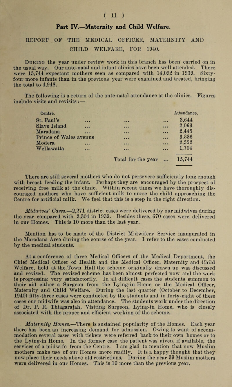 Part IV.—Maternity and Child Welfare. REPORT OF THE MEDICAL OFFICER, MATERNITY AND CHILD WELFARE, FOR 1940. DURING the year nncler review work in this branch has been carried on in the usual way. Our ante-natal and infant clinics have been well attended. There were 15,744 expectant mothers seen as compared with 14,092 in 1939. Sixty- four more infants than in the previous year were examined and treated, bringing the total to 4,948. The following is a return of the ante-natal attendance at the clinics. Figures include visits and revisits :— Centre. Attendance. St. Paul’s • • • • • • 3,644 Slave Island 2,1)63 Maradana 2,445 Prince of Wales avenue 3.336 Modera 2,552 Wellawatta 1,704 Total for the year ... 15,744 There are still several mothers who do not persevere sufficiently long enough with breast feeding the infant. Perhaps they are encouraged by the prospect of receiving free milk at the clinic. Within recent times we have thoroughly dis¬ couraged mothers who have sufficient milk to nurse the child approaching the Centre for artificial milk. We feel that this is a step in the right direction. Midwives' Cases.—2,271 district cases were delivered by our midwives during the year compared with 2,304 in 1939. Besides these, 670 cases were delivered in our Homes. This is 10 more than the last year. Mention has to be made of the District Midwifery Service inaugurated in the Maradana Area during the course of the year. I refer to the cases conducted by the medical students. At a conference of three Medical Officers of the Medical Department, the Chief Medical Officer of Health and the Medical Officer, Maternity and Child Welfare, held at the.Town Hall the scheme originally drawn up was discussed and revised. The revised scheme has been almost perfected now and the work is progressing very satisfactorily. In all difficult cases the students summon to their aid either a Surgeon from the Lying-in Home or the Medical Officer, Maternity and Child Welfare. During the last quarter (October to December, 1940) fifty-three cases were conducted by the students and in forty-eight of these cases our midwife was also in attendance. The students work under the direction of Dr. P. R. Thiagarajah, Visiting Surgeon, Lying-in Home, who is closely associated with the proper and efficient working of the scheme. Maternity Homes.—There is sustained popularity of the Homes. Each year there has been an increasing demand for admission. Owing to want of accom¬ modation several cases with tickets were referred back to their own homes or to the Lying-in Home. In the former case the patient was given, if available, the services of a midwife from the Centre. I am glad to mention that now Muslim mothers make use of our Homes more readily. It is a happy thought that they now place their needs above old restrictions. During the year 39 Muslim mothers were delivered in our Homes. This is 10 more than the previous year,