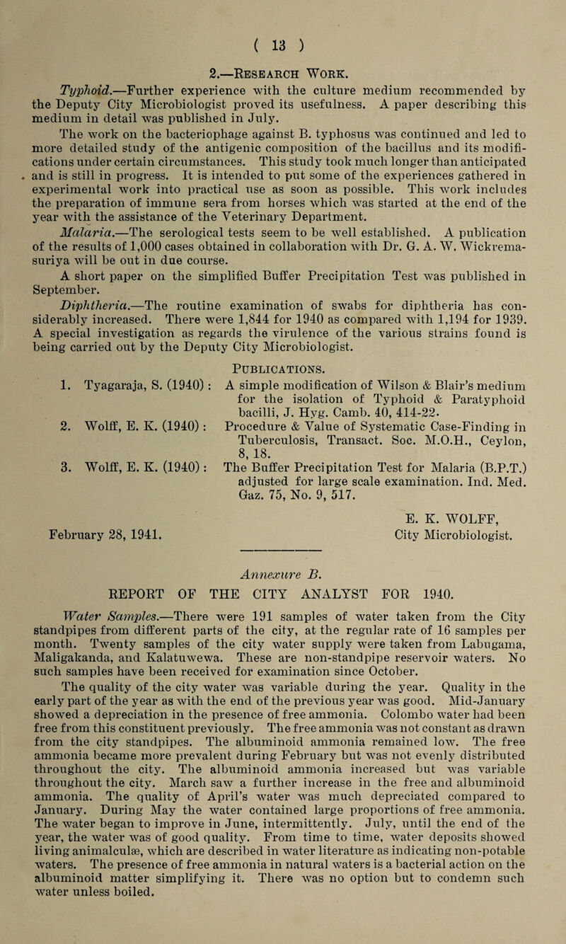 2.—Research Work. Typhoid.—Further experience with the culture medium recommended by the Deputy City Microbiologist proved its usefulness. A paper describing this medium in detail was published in July. The work on the bacteriophage against B. typhosus was continued and led to more detailed study of the antigenic composition of the bacillus and its modifi¬ cations under certain circumstances. This study took much longer than anticipated . and is still in progress. It is intended to put some of the experiences gathered in experimental work into practical use as soon as possible. This work includes the preparation of immune sera from horses which was started at the end of the year with the assistance of the Veterinary Department. Malaria.—The serological tests seem to be well established. A publication of the results of 1,000 cases obtained in collaboration with Dr. G. A. W. Wickrema- suriya will be out in due course. A short paper on the simplified Buffer Precipitation Test was published in September. Diphtheria.—The routine examination of swabs for diphtheria has con¬ siderably increased. There were 1,844 for 1940 as compared with 1,194 for 1939. A special investigation as regards the virulence of the various strains found is being carried out by the Deputy City Microbiologist. Publications. 1. Tyagaraja, S. (1940) : A simple modification of Wilson & Blair’s medium for the isolation of Typhoid & Paratyphoid bacilli, J. Hyg. Camb. 40, 414-22. Procedure & Value of Systematic Case-Finding in Tuberculosis, Transact. Soc. M.O.H., Ceylon, 8, 18. The Buffer Precipitation Test for Malaria (B.P.T.) adjusted for large scale examination. Ind. Med. Gaz. 75, No. 9, 517. E. K. WOLFF, City Microbiologist. Annexure B. REPORT OF THE CITY ANALYST FOR 1940. Water Samples.—There were 191 samples of water taken from the City standpipes from different parts of the city, at the regular rate of 16 samples per month. Twenty samples of the city water supply were taken from Labugama, Maligakanda, and Kalatuwewa. These are non-standpipe reservoir waters. No such samples have been received for examination since October. The quality of the city water was variable during the year. Quality in the early part of the year as with the end of the previous year was good. Mid-January showed a depreciation in the presence of free ammonia. Colombo water had been free from this constituent previously. The free ammonia was not constant as drawn from the city standpipes. The albuminoid ammonia remained low. The free ammonia became more prevalent during February but was not evenly distributed throughout the city. The albuminoid ammonia increased but was variable throughout the city. March saw a further increase in the free and albuminoid ammonia. The quality of April’s water was much depreciated compared to January. During May the water contained large proportions of free ammonia. The water began to improve in June, intermittently. July, until the end of the year, the water was of good quality. From time to time, water deposits showed living animalcule, which are described in water literature as indicating non-potable waters. The presence of free ammonia in natural waters is a bacterial action on the albuminoid matter simplifying it. There was no option but to condemn such water unless boiled. 2. Wolff, E. K. (1940): 3. Wolff, E. K. (1940): February 28, 1941.