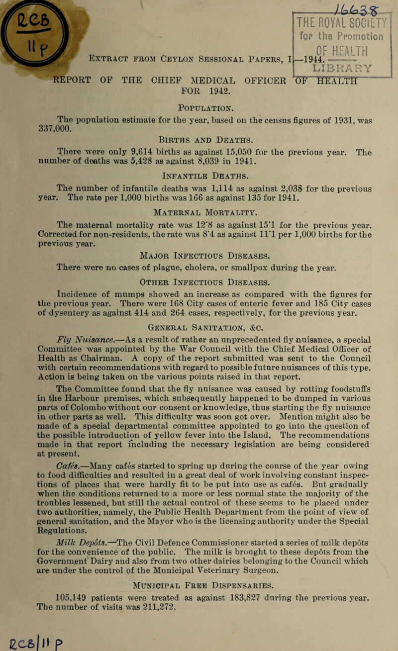 Extract from Ceylon Sessional REPORT OF THE CHIEF MEDICAL FOR 1942. Papers, I OFFICER THE ROYAL SOCIETY for the Promotion OF HEALTH —1944. —r— LIBRARY L(5FnHEALTTr Population. The population estimate for the year, based on the census figures of 1931, was 337,000. Births and Deaths. There were only 9,614 births as against 15,050 for the previous year. The number of deaths was 5,428 as against 8,039 in 1941. Infantile Deaths. The number of infantile deaths was 1,114 as against 2,038 for the previous year. The rate per 1,000 births was 166 as against 135 for 1941. Maternal Mortality. The maternal mortality rate was 12*8 as against 15*1 for the previous year. Corrected for non-residents, the rate was 8*4 as against 11*1 per 1,000 births for the previous year. Major Infectious Diseases. There were no cases of plague, cholera, or smallpox during the year. Other Infectious Diseases. Incidence of mumps shoAved an increase as compared with the figures for the previous year. There were 168 City cases of enteric fever and 185 City cases of dysentery as against 414 and 264 cases, respectively, for the previous year. General Sanitation, &c. Fly Nuisance.—As a result of rather an unprecedented fly nuisance, a special Committee was appointed by the War Council with the Chief Medical Officer of Health as Chairman. A copy of the report submitted was sent to the Council with certain recommendations with regard to possible future nuisances of this type. Action is being taken on the various points raised in that report. The Committee found that the fly nuisance was caused by rotting foodstuffs in the Harbour premises, which subsequently happened to be dumped in various parts of Colombo without our consent or knowledge, thus starting the fly nuisance in other parts as well. This difficulty was soon got over. Mention might also be made of a special departmental committee appointed to go into the question of the possible introduction of yellow fever into the Island, The recommendations made in that report including the necessary legislation are being considered at present. Cafes.—Many cafes started to spring up during the course of the year owing to food difficulties and resulted in a great deal of work involving constant inspec¬ tions of places that were hardly fit to be put into use as cafes. But gradually when the conditions returned to a more or less normal state the majority of the troubles lessened, but still the actual control of these seems to be placed under two authorities, namely, the Public Health Department from the point of view of general sanitation, and the Mayor who is the licensing authority under the Special Regulations. Milk Depots.—The Civil Defence Commissioner started a series of milk depots for the convenience of the public. The milk is brought to these depots from the Government Dairy and also from two other dairies belonging to the Council which are under the control of the Municipal Veterinary Surgeon. Municipal Free Dispensaries. 105,149 patients were treated as against 183,827 during the previous year. The number of visits was 211,272.