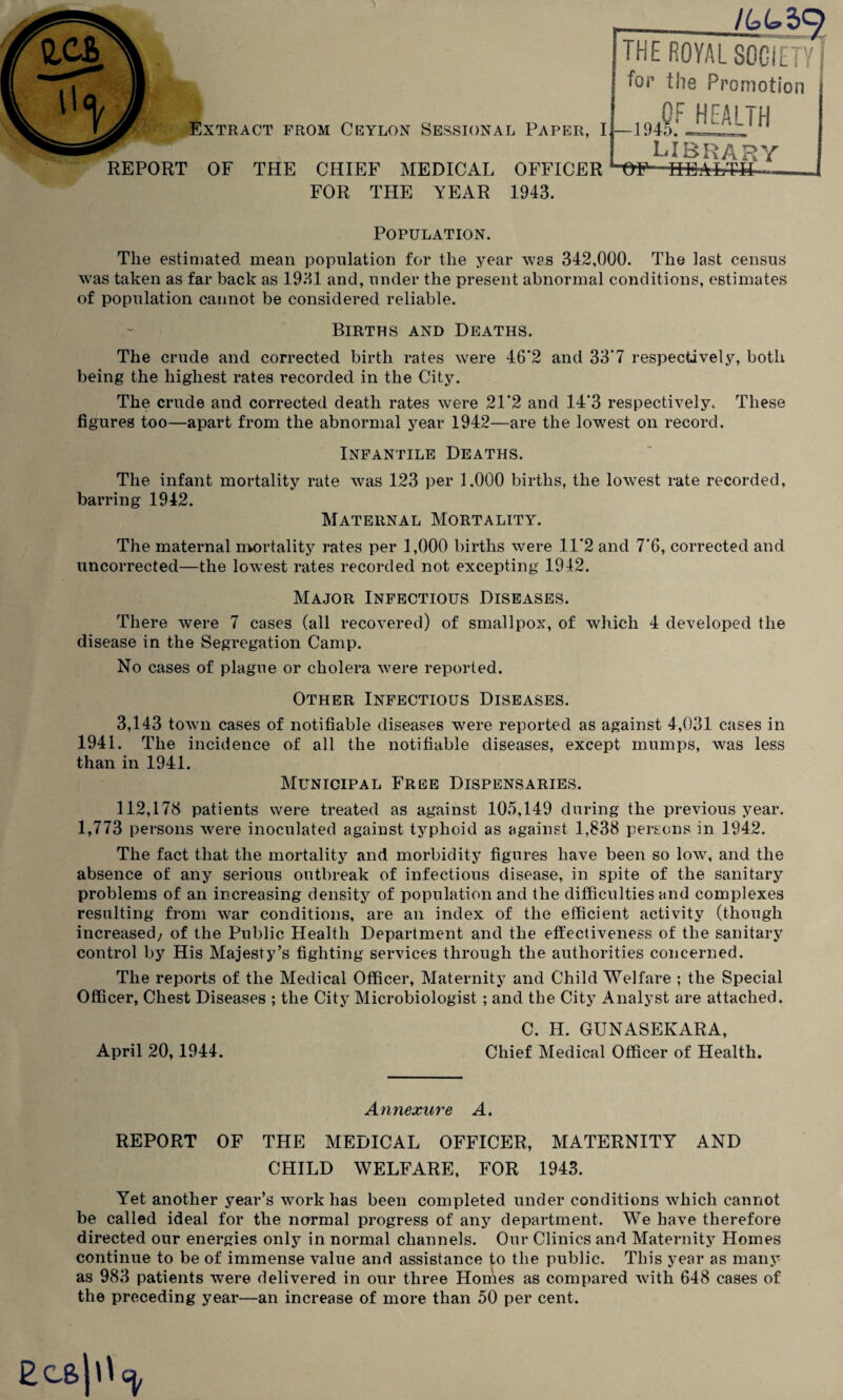 REPORT OF THE CHIEF MEDICAL OFFICER FOR THE YEAR 1943. THE ROYAL SOCIETY for the Promotion LIBRARY Population. The estimated mean population for the year was 342,000. The last census was taken as far back as 1931 and, under the present abnormal conditions, estimates of population cannot be considered reliable. Births and Deaths. The crude and corrected birth rates were 46’2 and 33*7 respectively, both being the highest rates recorded in the City. The crude and corrected death rates were 21’2 and 14‘3 respectively^ These figures too—apart from the abnormal year 1942—are the lowest on record. Infantile Deaths. The infant mortality rate was 123 per 1.000 births, the lowest rate recorded, barring 1942. Maternal Mortality. The maternal mortality rates per 1,000 births were 11*2 and 7'6, corrected and uncorrected—the lowest rates recorded not excepting 1942. Major Infectious Diseases. There were 7 cases (all recovered) of smallpox, of which 4 developed the disease in the Segregation Camp. No cases of plague or cholera were reported. Other Infectious Diseases. 3,143 town cases of notifiable diseases were reported as against 4,031 cases in 1941. The incidence of all the notifiable diseases, except mumps, was less than in 1941. Municipal Free Dispensaries. 112,178 patients were treated as against 105,149 during the previous year. 1,773 persons were inoculated against typhoid as against 1,838 persons in 1942. The fact that the mortality and morbidity figures have been so low, and the absence of any serious outbreak of infectious disease, in spite of the sanitary problems of an increasing density of population and the difficulties and complexes resulting from war conditions, are an index of the efficient activity (though increased/ of the Public Health Department and the effectiveness of the sanitary control by His Majesty’s fighting services through the authorities concerned. The reports of the Medical Officer, Maternity and Child Welfare ; the Special Officer, Chest Diseases ; the City Microbiologist ; and the City Analyst are attached. C. H. GUNASEKARA, April 20,1944. Chief Medical Officer of Health. Annexure A. REPORT OF THE MEDICAL OFFICER, MATERNITY AND CHILD WELFARE, FOR 1943. Yet another year’s work has been completed under conditions which cannot be called ideal for the normal progress of any department. We have therefore directed our energies only in normal channels. Our Clinics and Maternity Homes continue to be of immense value and assistance to the public. This year as many as 983 patients were delivered in our three Homes as compared with 648 cases of the preceding year—an increase of more than 50 per cent. Ecsjd^