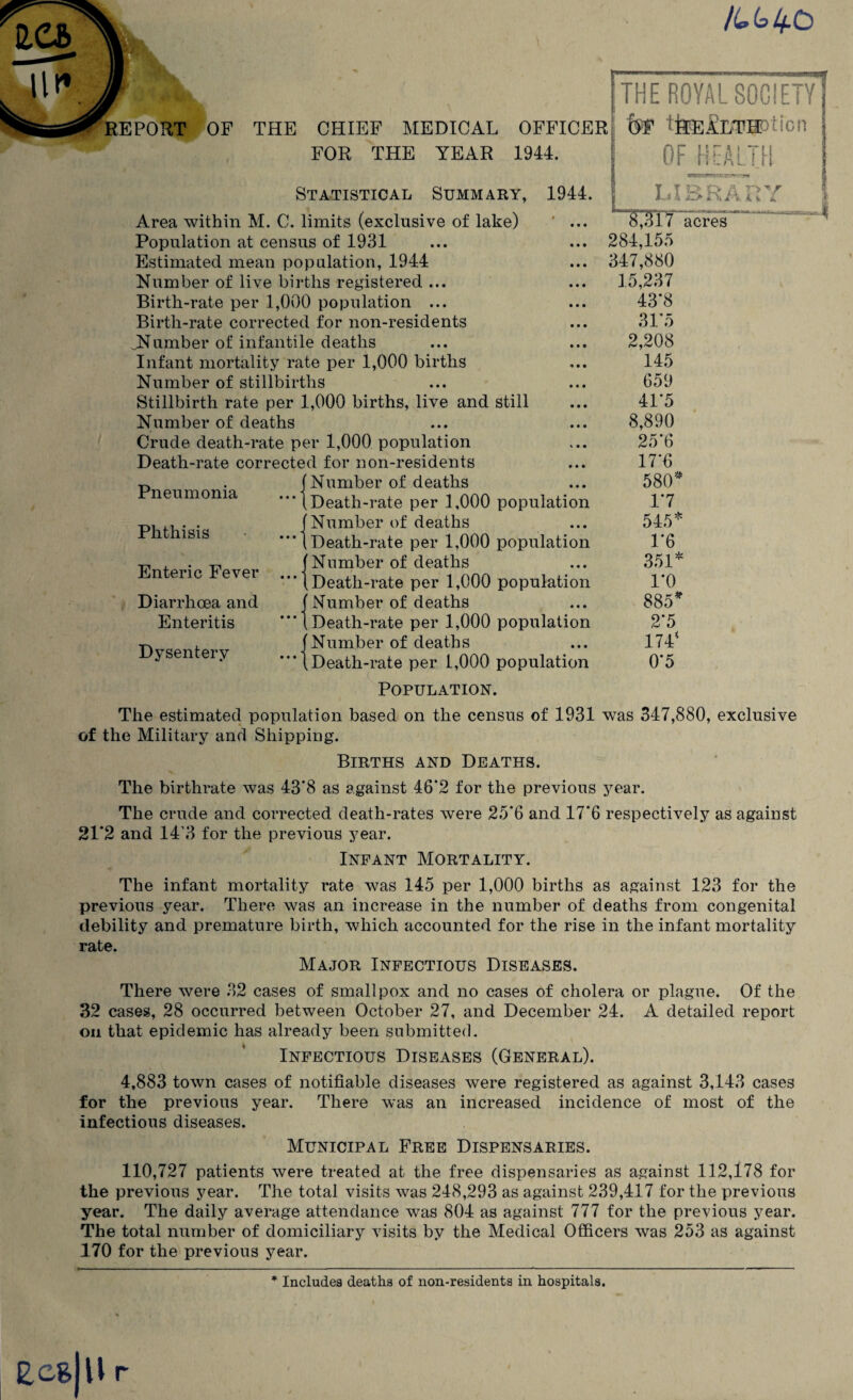 o CHIEF MEDICAL OFFICER FOR THE YEAR 1944. Statistical Summary, 1944. Area within M. C. limits (exclusive of lake) ' ... Population at census of 1931 Estimated mean population, 1944 Number of live births registered ... Birth-rate per 1,000 population ... Birth-rate corrected for non-residents JNumber of infantile deaths Infant mortality rate per 1,000 births Number of stillbirths Stillbirth rate per 1,000 births, live and still Number of deaths Crude death-rate per 1,000 population Death-rate corrected for non-residents Number of deaths Death-rate per 1,000 population Number of deaths Death-rate per 1,000 population Number of deaths Death-rate per 1,000 population Number of deaths Death-rate per 1,000 population Number of deaths Death-rate per 1,000 population Pneumonia Phthisis Enteric Fever Diarrhoea and Enteritis Dysentery -I 284,155 347,880 15,237 43*8 31*5 2,208 145 659 41*5 8,890 25*6 17*0 580' 1*7 545* 1*6 351* 1*0 885* 2*5 174* 0*5 Population. The estimated population based on the census of 1931 was 347,880, exclusive of the Military and Shipping. Births and Deaths. The birthrate was 43*8 as against 46*2 for the previous year. The crude and corrected death-rates were 25*6 and 17*6 respectively as against 21*2 and 14 3 for the previous year. Infant Mortality. The infant mortality rate was 145 per 1,000 births as against 123 for the previous year. There was an increase in the number of deaths from congenital debility and premature birth, which accounted for the rise in the infant mortality rate. Major Infectious Diseases. There were 32 cases of smallpox and no cases of cholera or plague. Of the 32 cases, 28 occurred between October 27, and December 24. A detailed report on that epidemic has already been submitted. Infectious Diseases (General). 4,883 town cases of notifiable diseases were registered as against 3,143 cases for the previous year. There was an increased incidence of most of the infectious diseases. Municipal Free Dispensaries. 110,727 patients were treated at the free dispensaries as against 112,178 for the previous year. The total visits was 248,293 as against 239,417 for the previous year. The daily average attendance was 804 as against 777 for the previous year. The total number of domiciliary visits by the Medical Officers was 253 as against 170 for the previous year. r * Includes deaths of non-residents in hospitals.