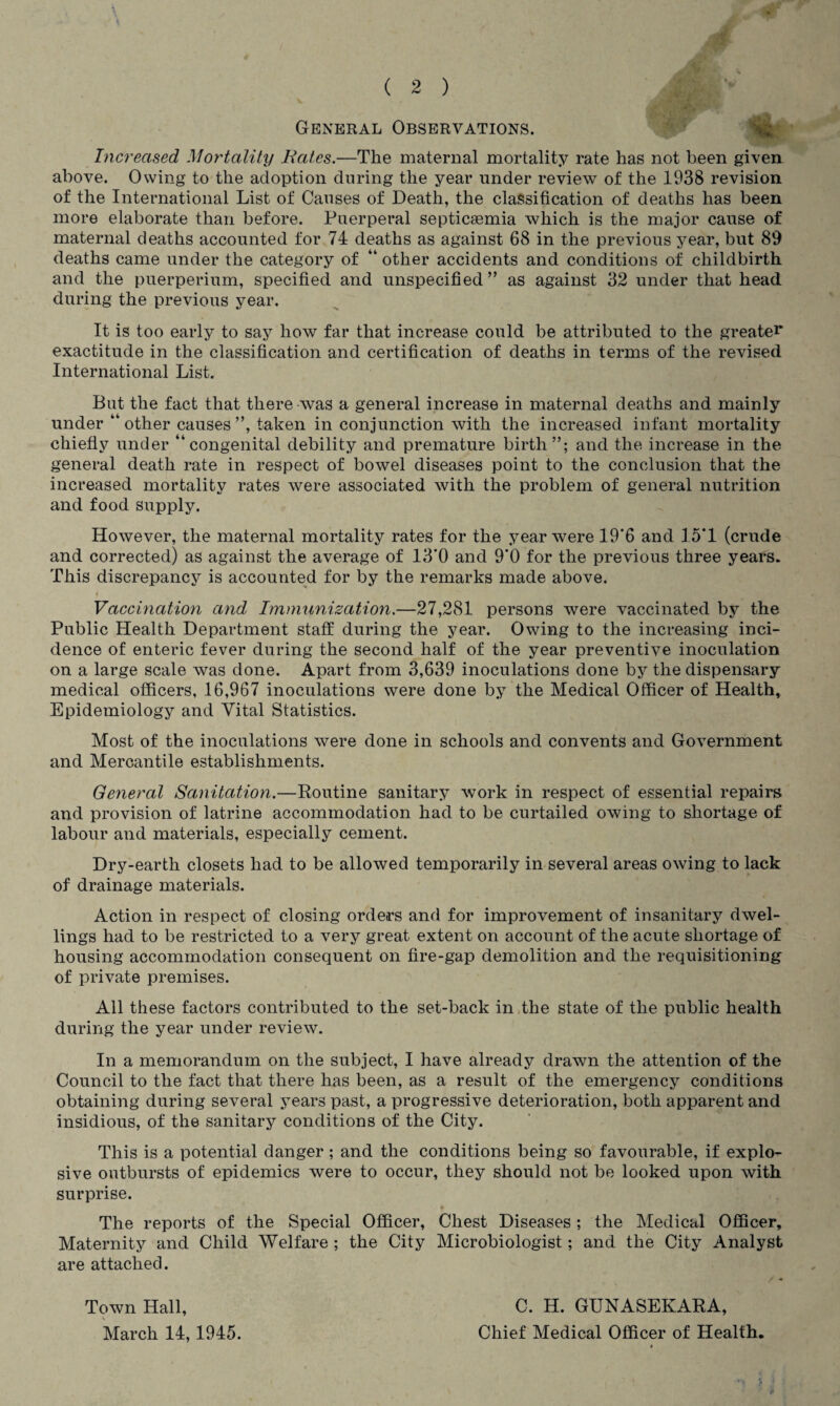 General Observations. Increased Mortality Bates.—The maternal mortality rate has not been given above. Owing to the adoption during the year under review of the 1938 revision of the International List of Causes of Death, the classification of deaths has been more elaborate than before. Puerperal septicaemia which is the major cause of maternal deaths accounted for 74 deaths as against 68 in the previous year, but 89 deaths came under the category of “ other accidents and conditions of childbirth and the puerperium, specified and unspecified ” as against 32 under that head during the previous year. It is too early to say how far that increase could be attributed to the greater exactitude in the classification and certification of deaths in terms of the revised International List. But the fact that there-was a general increase in maternal deaths and mainly under “ other causes ”, taken in conjunction with the increased infant mortality chiefly under “congenital debility and premature birth and the increase in the general death rate in respect of bowel diseases point to the conclusion that the increased mortality rates were associated with the problem of general nutrition and food supply. However, the maternal mortality rates for the year were 19’6 and 15*1 (crude and corrected) as against the average of 13*0 and 9*0 for the previous three years. This discrepancy is accounted for by the remarks made above. t Vaccination and Immunization.—27,281 persons were vaccinated by the Public Health Department staff during the year. Owing to the increasing inci¬ dence of enteric fever during the second half of the year preventive inoculation on a large scale was done. Apart from 3,639 inoculations done by the dispensary medical officers, 16,967 inoculations were done by the Medical Officer of Health, Epidemiology and Vital Statistics. Most of the inoculations were done in schools and convents and Government and Mercantile establishments. General Sanitation.—Routine sanitary work in respect of essential repairs and provision of latrine accommodation had to be curtailed owing to shortage of labour and materials, especially cement. Dry-earth closets had to be allowed temporarily in several areas owing to lack of drainage materials. Action in respect of closing orders and for improvement of insanitary dwel¬ lings had to be restricted to a very great extent on account of the acute shortage of housing accommodation consequent on fire-gap demolition and the requisitioning of private premises. All these factors contributed to the set-back in the state of the public health during the year under review. In a memorandum on the subject, I have already drawn the attention of the Council to the fact that there has been, as a result of the emergency conditions obtaining during several years past, a progressive deterioration, both apparent and insidious, of the sanitary conditions of the City. This is a potential danger ; and the conditions being so favourable, if explo¬ sive outbursts of epidemics were to occur, they should not be looked upon with surprise. The reports of the Special Officer, Chest Diseases ; the Medical Officer, Maternity and Child Welfare ; the City Microbiologist; and the City Analyst are attached. Town Hall, March 14,1945. C. H. GUNASEKARA, Chief Medical Officer of Health