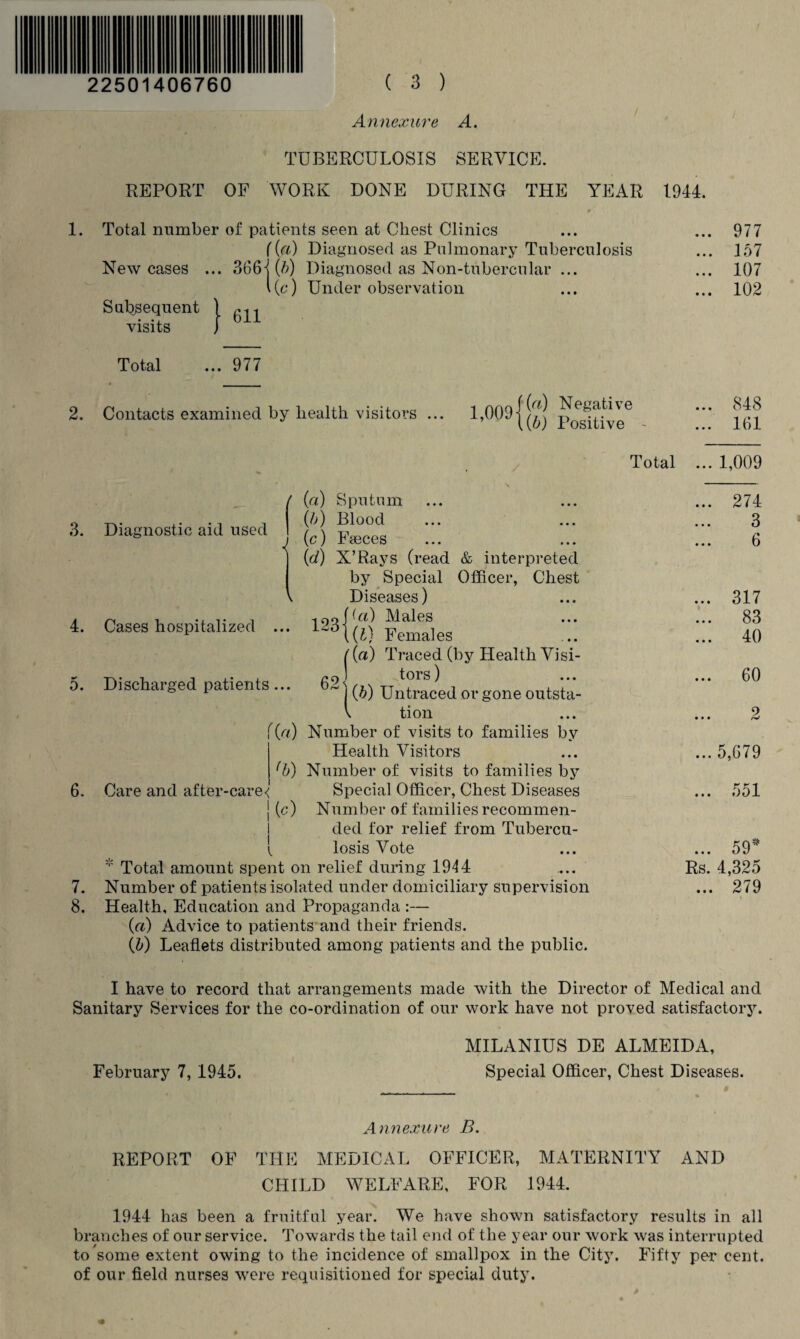 Annex are A. • ■ TUBERCULOSIS SERVICE. REPORT OF WORK DONE DURING THE YEAR - , 9 1. Total number of patients seen at Chest Clinics ({a) Diagnosed as Pulmonary Tuberculosis New cases ... 366-j (b) Diagnosed as Non-tubercular ... 1(6*) Under observation Subsequent \ visits J 1944. 977 157 107 102 Total ... 977 2. Contacts examined by health visitors ... i nno-fW Negative ’ 1(5) Positive 3. Diagnostic aid used 1 4. Cases hospitalized 5. Discharged patients 123 ( (a) Sputum (b) Blood (c) Faeces (d) X’Rays (read & interpreted by Special Officer, Chest Diseases) (a) Males {1} Females ({a) Traced (by Health Visi- g9] tors) ~ j (5) Untraced or gone outsta- \ tion [{a) Number of visits to families by Health Visitors (b) Number of visits to families by Special Officer, Chest Diseases j (c) Number of families recommen¬ ded for relief from Tubercu- { losis Vote * Total amount spent on relief during 1914 7. Number of patients isolated under domiciliary supervision 8. Health, Education and Propaganda :— (a) Advice to patients and their friends. (5) Leaflets distributed among patients and the public. 6. Care and after-care< 848 161 Total ... 1,009 274 3 6 .. 317 83 .. 40 .. 60 2 ... 5,679 .. 551 ... 59* Rs. 4,325 ... 279 I have to record that arrangements made with the Director of Medical and Sanitary Services for the co-ordination of our work have not proved satisfactory. MILANIUS DE ALMEIDA, February 7, 1945. Special Officer, Chest Diseases. Annexure B. REPORT OF THE MEDICAL OFFICER, MATERNITY AND CHILD WELFARE, FOR 1944. 1944 has been a fruitful year. We have shown satisfactory results in all branches of our service. Towards the tail end of the year our work was interrupted to some extent owing to the incidence of smallpox in the City. Fifty per cent, of our field nurses were requisitioned for special duty.