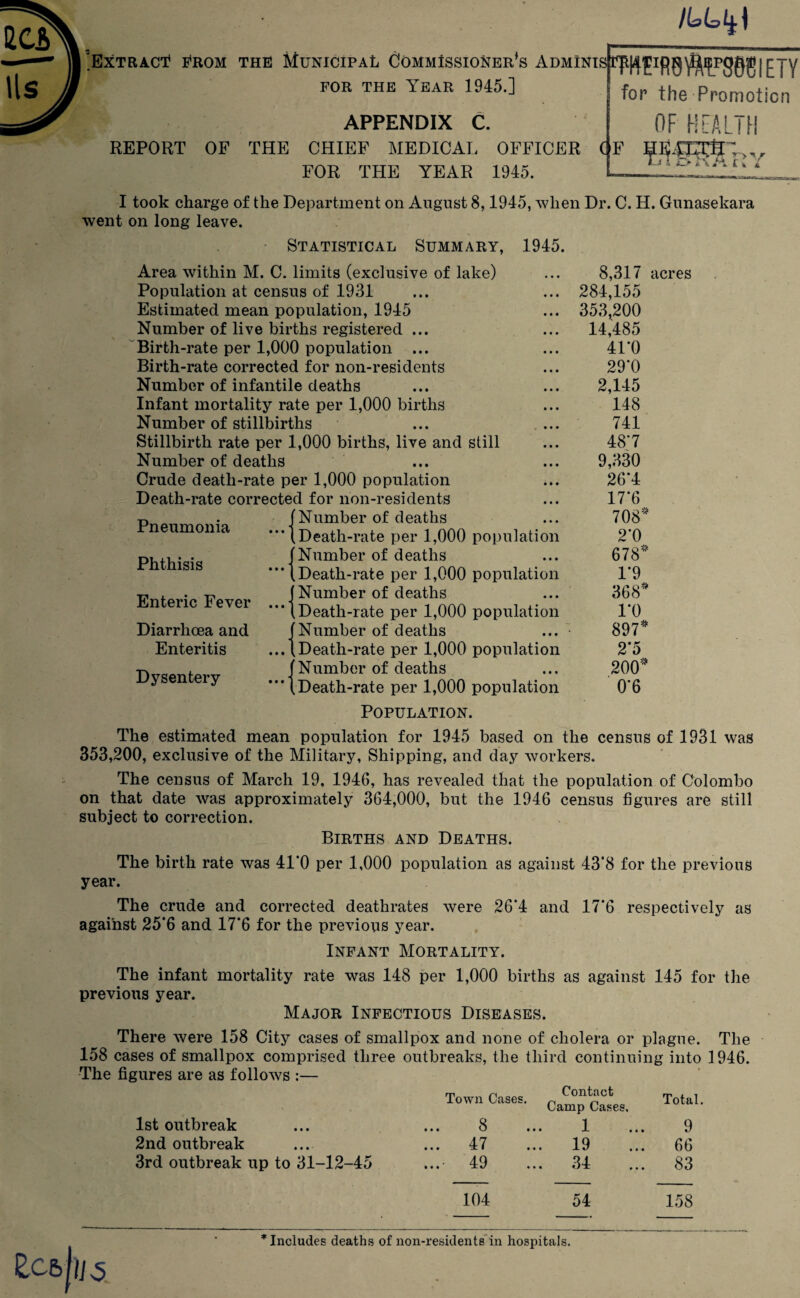 'Extract? from the Municipal Commissioner^ Adminis FOR THE YEAR 1945.] APPENDIX C. REPORT OF THE CHIEF MEDICAL OFFICER FOR THE YEAR 1945. IWFR0WP3WIETY for the Promotion OF HEALTH (F fflfSTnv I took charge of the Department on August 8,1945, when Dr. C. H. Gunasekara went on long leave. Statistical Summary, 1945. Area within M. C. limits (exclusive of lake) Population at census of 1931 Estimated mean population, 1945 Number of live births registered ... Birth-rate per 1,000 population ... Birth-rate corrected for non-residents Number of infantile deaths Infant mortality rate per 1,000 births Number of stillbirths Stillbirth rate per 1,000 births, live and still Number of deaths Crude death-rate per 1,000 population Death-rate corrected for non-residents (Number of deaths “* (Death-rate per 1,000 population (Number of deaths '** (Death-rate per 1,000 population (Number of deaths **■ (Death-rate per 1,000 population (Number of deaths ... (Death-rate per 1,000 population (Number of deaths * (Death-rate per 1,000 population Pneumonia Phthisis Enteric Fever Diarrlicea and Enteritis Dysentery 8,317 acres 284,155 353,200 14,485 41*0 29*0 2,145 148 741 48*7 9,330 26*4 17*6 708* 2*0 678* 1*9 368* 1*0 897* 2*5 200* 0*6 Population. The estimated mean population for 1945 based on the census of 1931 was 353,200, exclusive of the Military, Shipping, and day workers. The census of March 19. 1946, has revealed that the population of Colombo on that date was approximately 364,000, but the 1946 census figures are still subject to correction. Births and Deaths. The birth rate was 41*0 per 1,000 population as against 43*8 for the previous year. The crude and corrected deathrates were 26*4 and 17*6 respectively as against 25*6 and 17*6 for the previous year. Infant Mortality. The infant mortality rate was 148 per 1,000 births as against 145 for the previous year. Major Infectious Diseases. There were 158 City cases of smallpox and none of cholera or plague. The 158 cases of smallpox comprised three outbreaks, the third continuing into 1946. The figures are as follows :— Town Cases. Contact Camp Cases. Total. 1st outbreak • • • S • • • 1 9 2nd outbreak 47 • •• j. » ••• 19 66 3rd outbreak up to 31-12-45 49 t « • JZ • 34 83 104 54 158 * Includes deaths of non-residents in hospitals.