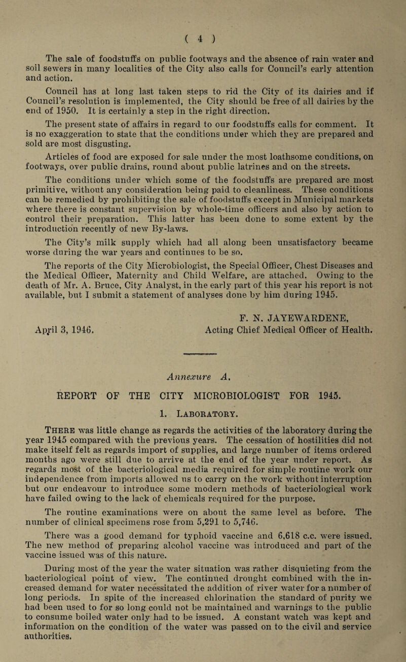 The sale of foodstuffs on public footways and the absence of rain water and soil sewers in many localities of the City also calls for Conncil’s early attention and action. Council has at long last taken steps to rid the City of its dairies and if Council’s resolution is implemented, the City should be free of all dairies by the end of 1950. It is certainly a step in the right direction. The present state of affairs in regard to our foodstuffs calls for comment. It is no exaggeration to state that the conditions under which they are prepared and sold are most disgusting. Articles of food are exposed for sale under the most loathsome conditions, on footways, over public drains, round about public latrines and on the streets. The conditions under which some of the foodstuffs are prepared are most primitive, without any consideration being paid to cleanliness. These conditions can be remedied by prohibiting the sale of foodstuffs except in Municipal markets where there is constant supervision by whole-time officers and also by action to control their preparation. This latter has been done to some extent by the introduction recently of new By-laws. The City’s milk supply which had all along been unsatisfactory became worse during the war years and continues to be so. The reports of the City Microbiologist, the Special Officer, Chest Diseases and the Medical Officer, Maternity and Child Welfare, are attached. Owing to the death of Mr. A. Bruce, City Analyst, in the early part of this year his report is not available, but I submit a statement of analyses done by him during 1945. F. N. JAYEWARDENE, April 3, 1946. Acting Chief Medical Officer of Health. Annexure A, REPORT OF THE CITY MICROBIOLOGIST FOR 1945. 1. Laboratory. There was little change as regards the activities of the laboratory during the year 1945 compared with the previous years. The cessation of hostilities did not make itself felt as regards import of supplies, and large number of items ordered months ago were still due to arrive at the end of the year under report. As regards most of the bacteriological media required for simple routine work our independence from imports allowed us to carry on the work without interruption but our endeavour to introduce some modern methods of bacteriological work have failed owing to the lack of chemicals required for the purpose. The routine examinations were on about the same level as before. The number of clinical specimens rose from 5,291 to 5,746. There was a good demand for typhoid vaccine and 6,618 c.c. were issued. The new method of preparing alcohol vaccine was introduced and part of the vaccine issued was of this nature. During most of the year the water situation was rather disquieting from the bacteriological point of view. The continued drought combined with the in¬ creased demand for water necessitated the addition of river water for a number of long periods. In spite of the increased chlorination the standard of purity we had been used to for so long could not be maintained and warnings to the public to consume boiled water only had to be issued. A constant watch was kept and information on the condition of the water was passed on to the civil and service authorities.