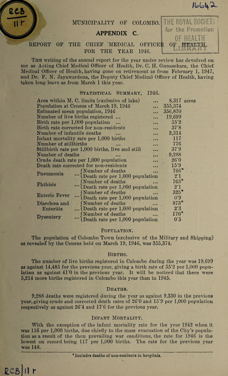 REPORT APPENDIX C. OF THE CHIEF MEDICAL OFFICE FOR THE YEAR 1946. THE ROYAL SOCIETW for the Promotion j OF HEALTH' Er iT> Fk /A 1 The writing of the annual report for the year under review has devolved on me as Acting Chief Medical Officer of Health, Dr. C. H. Gunasekara, the Chief Medical Officer of Health, having gone on retirement as from February 1, 1947, and Dr. F. N. Jayawardena, the Deputy Chief Medical Officer of Health, having taken long leave as from March 1 this year. Statistical Summary, 1946. Area within M. C. limits (exclusive of lake) Population at Census of March 19, 1946 Estimated mean population, 1946 Number of live births registered ... Birtli rate per 1,000 population ... Birth rate corrected for non-residents Number of infantile deaths Infant mortality rate per 1,000 births Number of stillbirths Stillbirth rate per 1,000 births, live and still Number of deaths Crude death rate per 1,000 population Death rate corrected for non-residents Number of deaths Death rate per 1,000 population Number of deaths Death rate per 1,000 population Number of deaths Death rate per 1,000 population Number of deaths Death rate per 1,000 population Number of deaths Death rate per 1,000 population Pneumonia Phthisis Enteric Fever ... Diarrhoea and Enteritis Dysentery 8,317 acres 355,374 356,870 19,699 55*2 37*8 2,314 117 776 37'9 9,288 26*0 15’9 766* 21 763* 21 325* 0*9 873* 2*3 170* 0*5 Population. The population of Colombo Town (exclusive of the Military and Shipping) as revealed’ by the Census held on March 19, 1946, was 355,374. Births. The number of live births registered in Colombo during the year was 19,699 as against 14,485 for the previous year, giving a birth rate of 55*2 per 1,000 popu¬ lation as against 41*0 in the previous year. It will be noticed that there were 5,214 more births registered in Colombo this year than in 1945. Deaths. 9,288 deaths were registered during the year as against 9,330 in the previous year, giving crude and corrected death rates of 26‘0 and 15*9 per 1,000 population respectively as against 26*4 and 17*6 for the previous year. Infant Mortality. With the exception of the infant mortality rate for the year 1942 when it Was 116 per 1,000 births, due chiefly to the mass evacuation of the City’s popula¬ tion as a result of the then prevailing war conditions, the rate for 1946 is the lowest on record being 117 per 1,000 births. The rate for the previous year was 148. * Includes deaths of non-residents in hospitals.