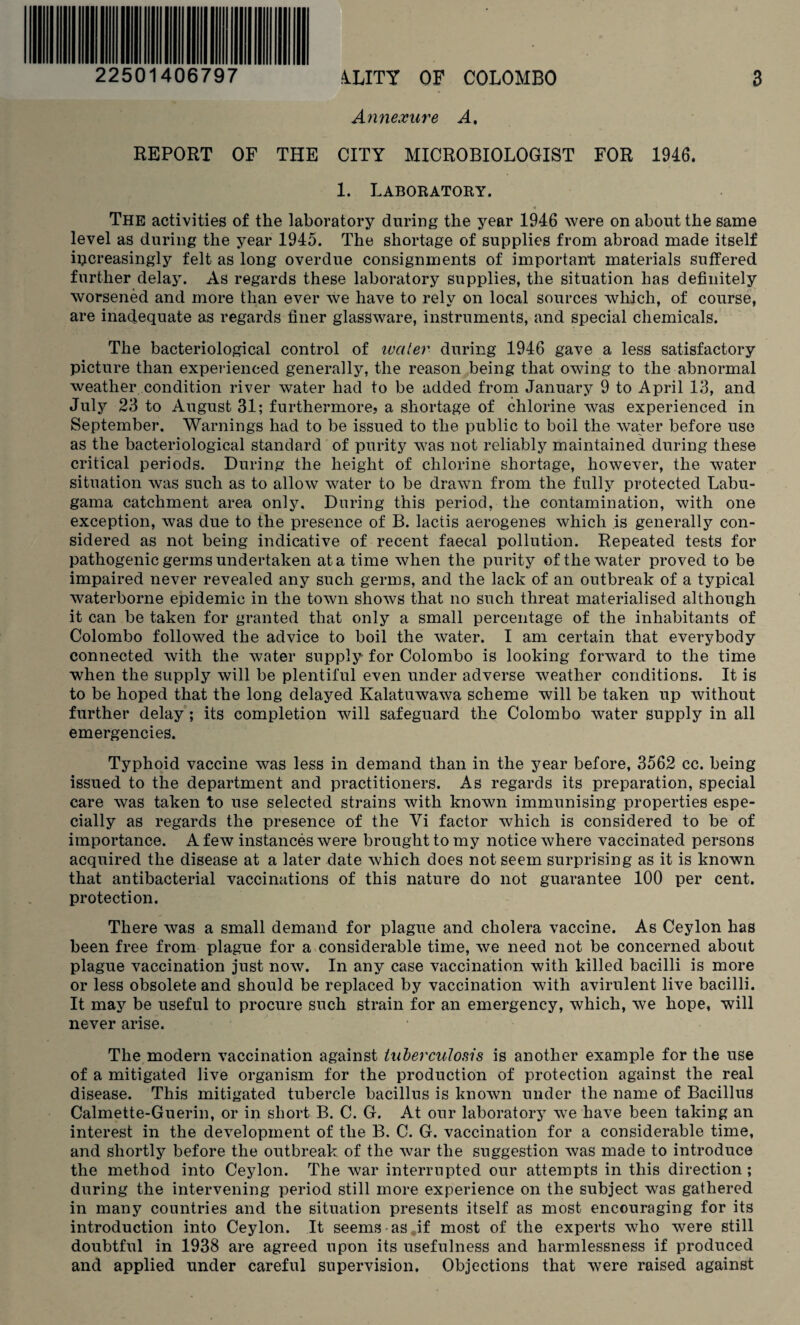 22501406797 4LITY OF COLOMBO Annexure A% 3 REPORT OF THE CITY MICROBIOLOGIST FOR 1946. 1. Laboratory. The activities of the laboratory during the year 1946 were on about the same level as during the year 1945. The shortage of supplies from abroad made itself iijcreasingly felt as long overdue consignments of important materials suffered further delay. As regards these laboratory supplies, the situation has definitely worsened and more than ever we have to rely on local sources which, of course, are inadequate as regards finer glassware, instruments, and special chemicals. The bacteriological control of water during 1946 gave a less satisfactory picture than experienced generally, the reason being that owing to the abnormal weather condition river water had to be added from January 9 to April 13, and July 23 to August 31; furthermore? a shortage of chlorine was experienced in September. Warnings had to be issued to the public to boil the water before use as the bacteriological standard of purity was not reliably maintained during these critical periods. During the height of chlorine shortage, however, the water situation was such as to allow water to be drawn from the fully protected Labu- gama catchment area only. During this period, the contamination, with one exception, was due to the presence of B. lactis aerogenes which is generally con¬ sidered as not being indicative of recent faecal pollution. Repeated tests for pathogenic germs undertaken at a time when the purity of the water proved to be impaired never revealed any such germs, and the lack of an outbreak of a typical waterborne epidemic in the town shows that no such threat materialised although it can be taken for granted that only a small percentage of the inhabitants of Colombo followed the advice to boil the water. I am certain that everybody connected with the water supply for Colombo is looking forward to the time when the supply will be plentiful even under adverse weather conditions. It is to be hoped that the long delayed Kalatuwawa scheme will be taken up without further delay ; its completion will safeguard the Colombo water supply in all emergencies. Typhoid vaccine was less in demand than in the year before, 3562 cc. being issued to the department and practitioners. As regards its preparation, special care was taken to use selected strains with known immunising properties espe¬ cially as regards the presence of the Vi factor which is considered to be of importance. A few instances were brought to my notice where vaccinated persons acquired the disease at a later date which does not seem surprising as it is known that antibacterial vaccinations of this nature do not guarantee 100 per cent, protection. There was a small demand for plague and cholera vaccine. As Ceylon has been free from plague for a considerable time, we need not be concerned about plague vaccination just now. In any case vaccination with killed bacilli is more or less obsolete and should be replaced by vaccination with avirulent live bacilli. It may be useful to procure such strain for an emergency, which, we hope, will never arise. The modern vaccination against tuberculosis is another example for the use of a mitigated live organism for the production of protection against the real disease. This mitigated tubercle bacillus is known under the name of Bacillus Calmette-Guerin, or in short B. C. G. At our laboratory we have been taking an interest in the development of the B, C. G. vaccination for a considerable time, and shortly before the outbreak of the war the suggestion was made to introduce the method into Ceylon. The war interrupted our attempts in this direction ; during the intervening period still more experience on the subject was gathered in many countries and the situation presents itself as most encouraging for its introduction into Ceylon. It seems as if most of the experts who were still doubtful in 1938 are agreed upon its usefulness and harmlessness if produced and applied under careful supervision. Objections that were raised against