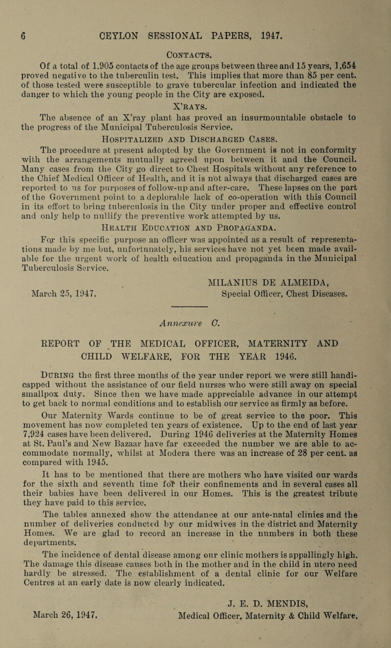 Contacts. Of a total of 1,905 contacts of the age groups between three and 15 years, 1,654 proved negative to the tuberculin test. This implies that more than 85 per cent, of those tested were susceptible to grave tubercular infection and indicated the danger to which the young people in the City are exposed. X’RAYS. The absence of an X’ray plant has proved an insurmountable obstacle to the progress of the Municipal Tuberculosis Service. Hospitalized and Discharged Cases. The procedure at present adopted by the Government is not in conformity with the arrangements mutually agreed upon between it and the Council. Many cases from the City go direct to Chest Hospitals without any reference to the Chief Medical Officer of Health, and it is not always that discharged cases are reported to us for purposes of follow-up and after-care. These lapses on the part of the Government point to a deplorable lack of co-operation with this Council in its effort to bring tuberculosis in the City under proper and effective control and only help to nullify the preventive work attempted by us. Health Education and Propaganda. Fox this specific purpose an officer was appointed as a result of representa¬ tions made by me but, unfortunately, his services have not yet been made avail¬ able for the urgent work of health education and propaganda in the Municipal Tuberculosis Service. MILANIUS DE ALMEIDA, March 25, 1947. Special Officer, Chest Diseases. Annexure G. REPORT OF THE MEDICAL OFFICER, MATERNITY AND CHILD WELFARE, FOR THE YEAR 1946. During the first three months of the year under report we were still handi¬ capped without the assistance of our field nurses who were still away on special smallpox duty. Since then we have made appreciable advance in our attempt to get back to normal conditions and to establish our service as firmly as before. Our Maternity Wards continue to be of great service to the poor. This movement has now completed ten years of existence. Up to the end of last year 7,924 cases have been delivered. During 1946 deliveries at the Maternity Homes at St. Paul’s and New Bazaar have far exceeded the number we are able to ac¬ commodate normally, whilst at Modera there was an increase of 28 per cent, as compared with 1945. It has to be mentioned that there are mothers who have visited our wards for the sixth and seventh time fot their confinements and in several cases all their babies have been delivered in our Homes. This is the greatest tribute they have paid to this service. The tables annexed show the attendance at our ante-natal clinics and the number of deliveries conducted by our midwives in the district and Maternity Homes. We are glad to record an increase in the numbers in both these departments. The incidence of dental disease among our clinic mothers is appallingly high. The damage this disease causes both in the mother and in the child in utero need hardly be stressed. The establishment of a dental clinic for our Welfare Centres at an early date is now clearly indicated. March 26, 1947. J. E. D. MENDIS, Medical Officer, Maternity & Child Welfare.