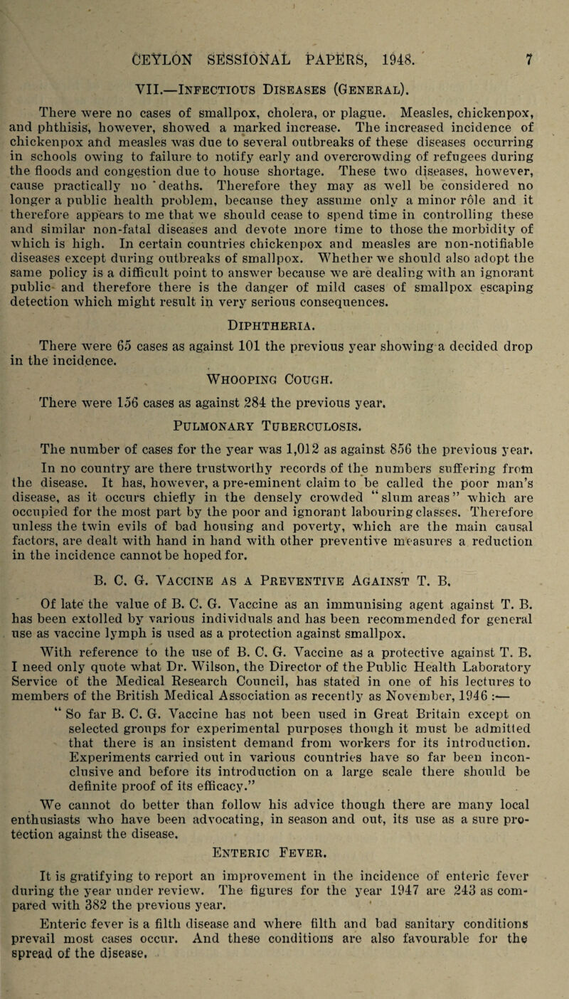 J CEYLON SESSIONAL PAPERS, 1948. 7 VII.—Infectious Diseases (General). There were no cases of smallpox, cholera, or plague. Measles, chickenpox, and phthisis, however, showed a marked increase. The increased incidence of chickenpox and measles was due to several outbreaks of these diseases occurring in schools owing to failure to notify early and overcrowding of refugees during the floods and congestion due to house shortage. These two diseases, however, cause practically no 'deaths. Therefore they may as well be considered no longer a public health problem, because they assume only a minor role and it therefore appears to me that we should cease to spend time in controlling these and similar non-fatal diseases and devote more time to those the morbidity of which is high. In certain countries chickenpox and measles are non-notifiable diseases except during outbreaks of smallpox. Whether we should also adopt the same policy is a difficult point to answer because we are dealing with an ignorant public and therefore there is the danger of mild cases of smallpox escaping detection which might result in very serious consequences. Diphtheria. There were 65 cases as against 101 the previous year showing a decided drop in the incidence. Whooping Cough. There were 156 cases as against 284 the previous year, Pulmonary Tuberculosis. The number of cases for the year was 1,012 as against 856 the previous year. In no country are there trustworthy records of the numbers suffering from the disease. It has, however, a pre-eminent claim to be called the poor man’s disease, as it occurs chiefly in the densely crowded “ slum areas ” which are occupied for the most part by the poor and ignorant labouring classes. Therefore unless the twin evils of bad housing and poverty, which are the main causal factors, are dealt with hand in hand with other preventive measures a reduction in the incidence cannot be hoped for. B. C. G. Vaccine as a Preventive Against T. B, Of late the value of B. C. G. Vaccine as an immunising agent against T. B. has been extolled by various individuals and has been recommended for general use as vaccine lymph is used as a protection against smallpox. With reference to the use of B. C. G. Vaccine as a protective against T. B. I need only quote what Dr. Wilson, the Director of the Public Health Laboratory Service of the Medical Research Council, has stated in one of his lectures to members of the British Medical Association as recently as November, 1946 :*— “ So far B. C. G. Vaccine has not been used in Great Britain except on selected groups for experimental purposes though it must be admitted that there is an insistent demand from workers for its introduction. Experiments carried out in various countries have so far been incon¬ clusive and before its introduction on a large scale there should be definite proof of its efficacy.” We cannot do better than follow his advice though there are many local enthusiasts who have been advocating, in season and out, its use as a sure pro¬ tection against the disease. Enteric Fever. It is gratifying to report an improvement in the incidence of enteric fever during the year under review. The figures for the year 1947 are 243 as com¬ pared with 382 the previous year. Enteric fever is a filth disease and where filth and bad sanitary conditions prevail most cases occur. And these conditions are also favourable for the spread of the disease,