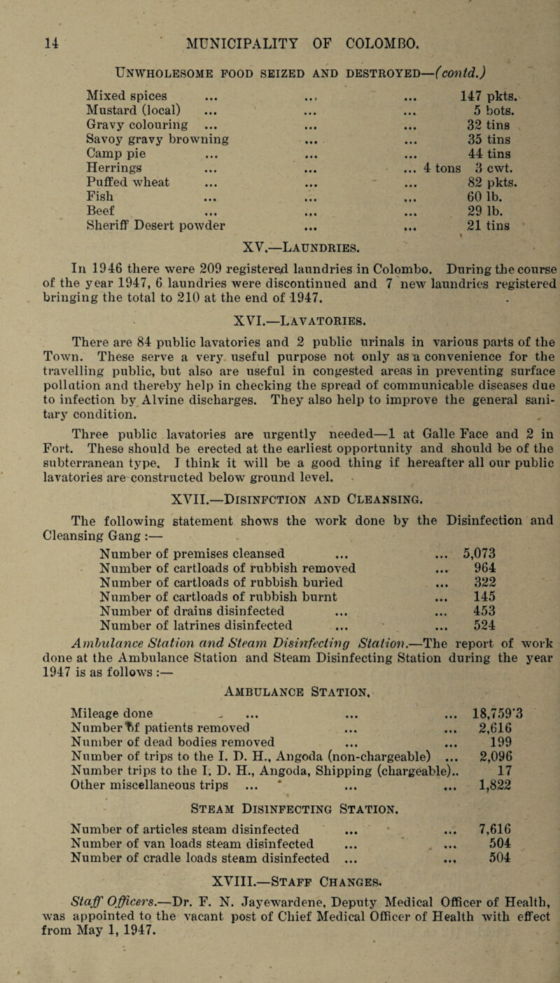 Unwholesome food seized and destroyed—(contd.) Mixed spices • • > ... 147 pkts. Mustard (local) m\ ... 5 bots. Gravy colouring ... 32 tins Savoy gravy browning ... 35 tins Camp pie ... 44 tins Herrings ... 4 tons 3 cwt. Puffed wheat 82 pkts. Fish ✓ • 60 lb. Beef 29 lb. Sheriff Desert powder XV—Laundries. ... 21 tins In 1946 there were 209 registered laundries in Colombo. During the course of the year 1947, 6 laundries were discontinued and 7 new laundries registered bringing the total to 210 at the end of 1947. XVI.—Lavatories. There are 84 public lavatories and 2 public urinals in various parts of the Town. These serve a very useful purpose not only as a convenience for the travelling public, but also are useful in congested areas in preventing surface pollution and thereby help in checking the spread of communicable diseases due to infection by Alvine discharges. They also help to improve the general sani¬ tary condition. Three public lavatories are urgently needed—1 at Galle Face and 2 in Fort. These should be erected at the earliest opportunity and should be of the subterranean type. I think it will be a good thing if hereafter all our public lavatories are constructed below ground level. XVII.—Disinfction and Cleansing. The following statement shows the work done by the Disinfection and Cleansing Gang:— Number of premises cleansed ... ... 5,073 Number of cartloads of rubbish removed ... 964 Number of cartloads of rubbish buried ... 322 Number of cartloads of rubbish burnt ... 145 Number of drains disinfected ... ... 453 Number of latrines disinfected ... ' ... 524 Ambulance Station and Steam Disinfecting Station.—The report of work done at the Ambulance Station and Steam Disinfecting Station during the year 1947 is as follows Ambulance Station, Mileage done „ ... ... ... 18,759*3 Numbert)f patients removed ... ... 2,616 Number of dead bodies removed ... ... 199 Number of trips to the I. D. H., Angoda (non-chargeable) ... 2,096 Number trips to the I. D. H., Angoda, Shipping (chargeable).. 17 Other miscellaneous trips ... * ... ... 1,822 Steam Disinfecting Station. Number of articles steam disinfected ... ... 7,616 Number of van loads steam disinfected ... ... 504 Number of cradle loads steam disinfected ... ... 504 XVIII.—Staff Changes. Staff Officers.—Dr. F. N. Jayewardene, Deputy Medical Officer of Health, was appointed to the vacant post of Chief Medical Officer of Health with effect from May 1, 1947.