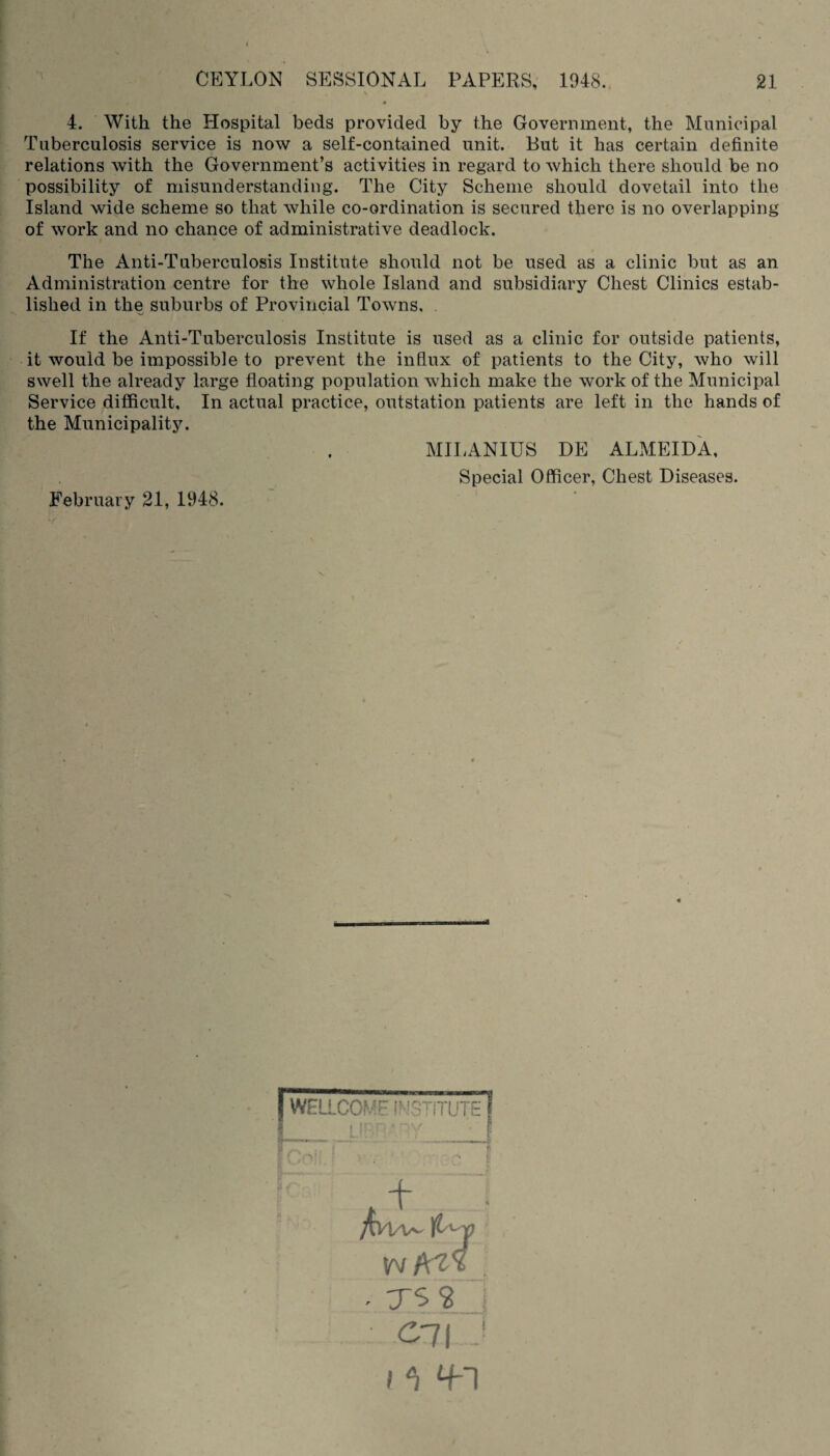 ‘t 4. With the Hospital beds provided by the Government, the Municipal Tuberculosis service is now a self-contained unit. But it has certain definite relations with the Government’s activities in regard to which there should be no possibility of misunderstanding. The City Scheme should dovetail into the Island wide scheme so that while co-ordination is secured there is no overlapping of work and no chance of administrative deadlock. The Anti-Tuberculosis Institute should not be used as a clinic but as an Administration centre for the whole Island and subsidiary Chest Clinics estab¬ lished in the suburbs of Provincial Towns. If the Anti-Tuberculosis Institute is used as a clinic for outside patients, it would be impossible to prevent the influx of patients to the City, who will swell the already large floating population which make the work of the Municipal Service difficult. In actual practice, outstation patients are left in the hands of the Municipality. MILANIUS DE ALMEIDA, Special Officer, Chest Diseases. February 21, 1948. j WELLCOME il: STITUTE VV fcVl - TS 2 Cl\ t <7 tfl