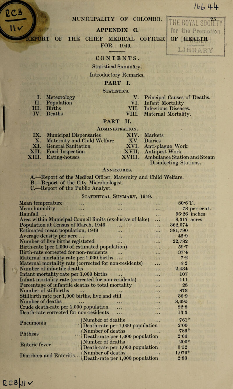 /Ip/p 4-4- OF MUNICIPALITY OF COLOMBO. APPENDIX C. THE CHIEF MEDICAL OFFICER FOR 1949. CONTENTS. THE ROYAL SOGfflY| for the PromoCon . 1 OF {HEALTH library Statistical Summary. Introductory Remarks. PART I. Statistics. I. Meteorology V. Principal Causes of Deaths. II. Population VI. Infant Mortality III. Births VII. Infectious Diseases. IV. Deaths VIII. Maternal Mortality. PART II. Administration. - IX. Municipal Dispensaries XIV. Markets X. Maternity and Child Welfare XV. Dairies XI. General Sanitation XVI. Anti-plague Work XII. Food Inspection XVII. Anti-pest Work XIII. Eating-houses XVIII. Ambulance Station and Steam —*- . . ^ . Disinfecting Stations. Annexures. A. —Report of the Medical Officer, Maternity and Child Welfare. B. —Report of the City Microbiologist. C. —Report of the Public Analyst. Statistical Summary, 1949. Mean temperature Mean humidity Rainfall ... Area within Municipal Council limits (exclusive of lake) Population at Census of March, 1946 Estimated mean population, 1949 Average density per acre ... Number of live births registered Birth-rate (per 1,000 of estimated population) Birth-rate corrected for non-residents Maternal mortality rate per 1,000 births ... Maternal mortality rate (corrected for non-residents) Number of infantile deaths Infant mortality rate per 1,000 births Infant mortality rate (corrected for non-residents) Percentage of infantile deaths to total mortality Number of stillbirths Stillbirth rate per 1,000 births, live and still Number of deaths Crude death-rate per 1,000 population Death-rate corrected for non-residents 80*6°F. 78 per cent. 96*26 inches 8,317 acres 362,074 381,790 45*9 22,782 59*7 37*4 7*2 4*2 2,434 107 111 28 873 36*9 8,695 22*8 13*3 Pneumonia Phthisis Enteric fever Diarrhoea and Enteritis... (Number of deaths (Death-rate per 1,000 population jNumber of deaths (Death-rate per 1,000 population (Number of deaths (Death-rate per 1,000 population (Number of deaths t Death-rate per 1,000 population 761* 2*00 785* 2*06 200* 0*52 1,079* 2*83 L C B J.J | ♦