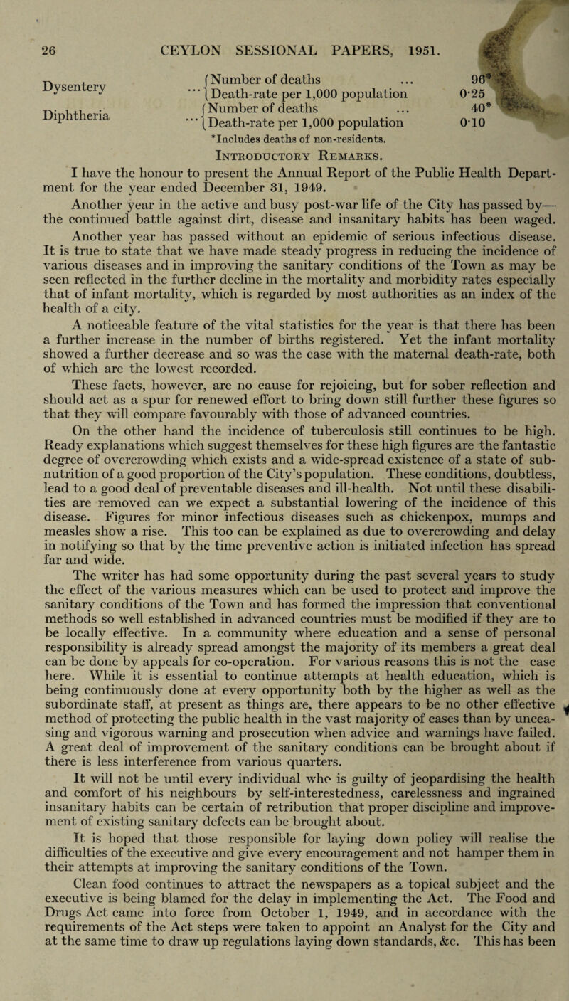 Dysentery Diphtheria ' Number of deaths Death-rate per 1,000 population Number of deaths Death-rate per 1,000 population * Includes deaths of non-residents. Introductory Remarks. • 96* - 0-25 40* 010 •. SLdr#* . I have the honour to present the Annual Report of the Public Health Depart¬ ment for the year ended December 31, 1949. Another year in the active and busy post-war life of the City has passed by— the continued battle against dirt, disease and insanitary habits has been waged. Another year has passed without an epidemic of serious infectious disease. It is true to state that we have made steady progress in reducing the incidence of various diseases and in improving the sanitary conditions of the Town as may be seen reflected in the further decline in the mortality and morbidity rates especially that of infant mortality, which is regarded by most authorities as an index of the health of a city. A noticeable feature of the vital statistics for the year is that there has been a further increase in the number of births registered. Yet the infant mortality showed a further decrease and so was the case with the maternal death-rate, both of which are the lowest recorded. These facts, however, are no cause for rejoicing, but for sober reflection and should act as a spur for renewed effort to bring down still further these figures so that they will compare favourably with those of advanced countries. On the other hand the incidence of tuberculosis still continues to be high. Ready explanations which suggest themselves for these high figures are the fantastic degree of overcrowding which exists and a wide-spread existence of a state of sub¬ nutrition of a good proportion of the City’s population. These conditions, doubtless, lead to a good deal of preventable diseases and ill-health. Not until these disabili¬ ties are removed can we expect a substantial lowering of the incidence of this disease. Figures for minor infectious diseases such as chickenpox, mumps and measles show a rise. This too can be explained as due to overcrowding and delay in notifying so that by the time preventive action is initiated infection has spread far and wide. The writer has had some opportunity during the past several years to study the effect of the various measures which can be used to protect and improve the sanitary conditions of the Town and has formed the impression that conventional methods so well established in advanced countries must be modified if they are to be locally effective. In a community where education and a sense of personal responsibility is already spread amongst the majority of its members a great deal can be done by appeals for co-operation. For various reasons this is not the case here. While it is essential to continue attempts at health education, which is being continuously done at every opportunity both by the higher as well as the subordinate staff, at present as things are, there appears to be no other effective method of protecting the public health in the vast majority of cases than by uncea¬ sing and vigorous warning and prosecution when advice and warnings have failed. A great deal of improvement of the sanitary conditions can be brought about if there is less interference from various quarters. It will not be until every individual who is guilty of jeopardising the health and comfort of his neighbours by self-interestedness, carelessness and ingrained insanitary habits can be certain of retribution that proper discipline and improve¬ ment of existing sanitary defects can be brought about. It is hoped that those responsible for laying down policy will realise the difficulties of the executive and give every encouragement and not hamper them in their attempts at improving the sanitary conditions of the Town. Clean food continues to attract the newspapers as a topical subject and the executive is being blamed for the delay in implementing the Act. The Food and Drugs Act came into force from October 1, 1949, and in accordance with the requirements of the Act steps were taken to appoint an Analyst for the City and at the same time to draw up regulations laying down standards, &c. This has been