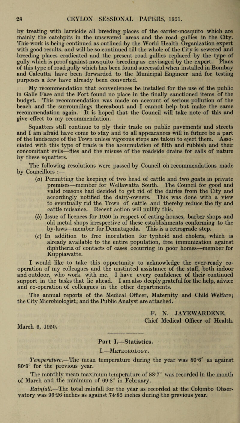 by treating with larvicide all breeding places of the carrier-mosquito which are mainly the catchpits in the unsewered areas and the road gullies in the City. This work is being continued as outlined by the World Health Organization expert with good results, and will be so continued till the whole of the City is sewered and breeding places eradicated and the present road gullies replaced by the type of gully which is proof against mosquito breeding as envisaged by the expert. Plans of this type of road gully which has been found successful when installed in Bombay and Calcutta have been forwarded to the Municipal Engineer and for testing purposes a few have already been converted. My recommendation that conveniences be installed for the use of the public in Galle Face and the Fort found no place in the finally sanctioned items of the budget. This recommendation was made on account of serious pollution of the beach and the surroundings thereabout and I cannot help but make the same recommendation again. It is hoped that the Council will take note of this and give effect to my recommendation. Squatters still continue to ply their trade on public pavements and streets and I am afraid have come to stay and to all appearances will in future be a part of the landscape of the Town unless vigorous steps are taken to eject them. Asso¬ ciated with this type of trade is the accumulation of filth and rubbish and their concomitant evils—flies and the misuse of the roadside drains for calls of nature by these squatters. The following resolutions were passed by Council on recommendations made by Councillors :— (a) Permitting the keeping of two head of cattle and two goats in private premises—member for Wellawatta South. The Council for good and valid reasons had decided to get rid of the dairies from the City and accordingly notified the dairy-owners. This was done with a view to eventually rid the Town of cattle and thereby reduce the fly and cattle nuisance. Recent action will nullify this. (b) Issue of licences for 1950 in respect of eating-houses, barber shops and old metal shops irrespective of these establishments conforming to the by-laws—member for Dematagoda. This is a retrograde step. (c) In addition to free inoculation for typhoid and cholera, which is already available to the entire population, free immunization against diphtheria of contacts of cases occurring in poor homes—member for Kuppiawatte. I would like to take this opportunity to acknowledge the ever-ready co¬ operation of my colleagues and the unstinted assistance of the staff, both indoor and outdoor, who work with me. I have every confidence of their continued support in the tasks that lie ahead. I am also deeply grateful for the help, advice and co-operation of colleagues in the other departments. The annual reports of the Medical Officer, Maternity and Child Welfare; the City Microbiologist; and the Public Analyst are attached. March 6, 1950. F. N. JAYEWARDENE, Chief Medical Officer of Health. Part I.—Statistics. I.—Meteorology. Temperature.—The mean temperature during the year was 80*6° as against 80*9° for the previous year. The monthly mean maximum temperature of 88*7 was recorded in the month of March and the minimum of 69*8J in February. Rainfall.—The total rainfall for the year as recorded at the Colombo Obser¬ vatory was 96“26 inches as against 74*85 inches during the previous year.