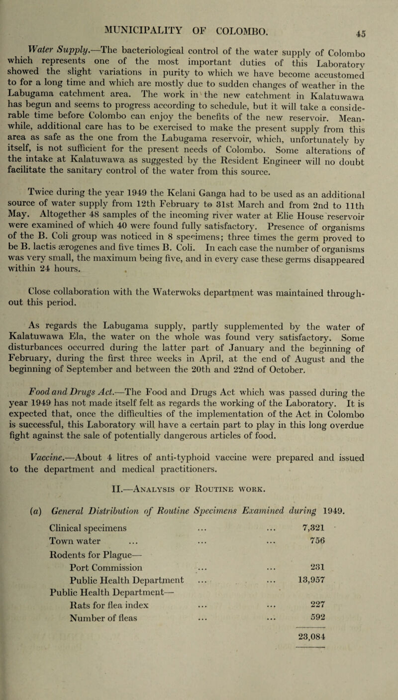 Water Supply.—The bacteriological control of the water supply of Colombo which represents one of the most important duties of this Laboratory showed the slight \ ariations in purity to which we have become accustomed to for a long time and which are mostly due to sudden changes of weather in the Labugama catchment area. The work in'the new catchment in Kalatuwawa has begun and seems to progress according to schedule, but it will take a conside¬ rable time before Colombo can enjoy the benefits of the new reservoir. Mean¬ while, additional care has to be exercised to make the present supply from this area as safe as the one from the Labugama reservoir, which, unfortunately by itself, is not sufficient for the present needs of Colombo. Some alterations of the intake at Kalatuwawa as suggested by the Resident Engineer will no doubt facilitate the sanitary control of the water from this source. Twice during the year 1949 the Kelani Ganga had to be used as an additional source of water supply from 12th February to 31st March and from 2nd to 11th May. Altogether 48 samples of the incoming river water at Elie House reservoir were examined of which 40 were found fully satisfactory. Presence of organisms of the B. Coli group was noticed in 8 specimens; three times the germ proved to be B. lactis aerogenes and five times B. Coli. In each case the number of organisms was very small, the maximum being five, and in every case these germs disappeared within 24 hours. Close collaboration with the Waterwoks department was maintained through¬ out this period. As regards the Labugama supply, partly supplemented by the water of Kalatuwawa Ela, the water on the whole was found very satisfactory. Some disturbances occurred during the latter part of January and the beginning of February, during the first three weeks in April, at the end of August and the beginning of September and between the 20th and 22nd of October. Food and Drugs Act.—The Food and Drugs Act which was passed during the year 1949 has not made itself felt as regards the working of the Laboratory. It is expected that, once the difficulties of the implementation of the Act in Colombo is successful, this Laboratory will have a certain part to play in this long overdue fight against the sale of potentially dangerous articles of food. Vaccine.—About 4 litres of anti-typhoid vaccine were prepared and issued to the department and medical practitioners. II.—Analysis of Routine work. (a) General Distribution of Routine Specimens Examined during 1949. Clinical specimens 7,321 Town water 7 56 Rodents for Plague— Port Commission 231 Public Health Department ... 13,957 Public Health Department— Rats for flea index 227 Number of fleas 592 23,084