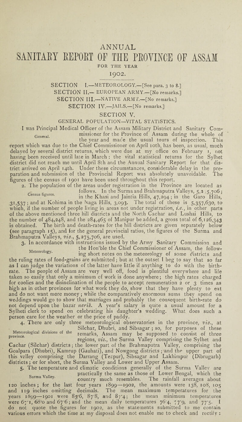 ANNUAL SANITARY REPORT OF THE PROYINCE OE ASSAM FOR THE YEAR 1902. Census figures. SECTION I.—METEOROLOGY.— [See para. 3 to 3.] SECTION II.— EUROPEAN ARMY.—[No remarks.] SECTION III.—NATIVE ARMY.— [No remarks.] SECTION IV.—JAILS.—[No remarks.] SECTION V. GENERAL POPULATION—VITAL STATISTICS. I was Principal Medical Officer of the Assam Military District and Sanitary Com- Genera] missioner for the Province of Assam during the whole of the year and mace the usual tours of inspection. This report which was due to the Chief Commissioner on April ioth, has been, as usual, much delayed by several district returns, which were due at my office on February 1, not having been received until late in March : the vital statistical returns for the Sylhet district did not reach me until April 8th and the Annual Sanitary Report for that dis¬ trict arrived on April 14th. Under these circumstances, considerable delay in the pre¬ paration and submission of the Provincial Report was absolutely unavoidable. The figures of the census of 1901 have been used throughout this report. 2. The population of the areas under registration in the Province are located as follows. In the Surma and Brahmaputra Valleys, 5,2 ^,706; in the Khasi and Jaintia Hills, 47,294; in the Garo Hills, 31,537 I and at Kohima in the Naga Hills, 3,093. The total of these is 5,357,630, to which, if the number of people living in areas not under registration, i.e., in other parts of the above mentioned three hill districts and the North Cachar and Lushai Hilis, to the number of 484,248, and the 284,465 of Manipur be added, a gross total of 6,126,343 is obtained. The birth and death-rates for the hill districts are given separately below (see paragraph 15), and for the general prcwincial ratios, the figures of the Surma and Brahmaputra Valleys, viz., 5,275,706, are used. 3. In accordance with instructions issued by the Army Sanitary Commission and the Hon’ble the Chief Commissioner of Assam, the follow- eeoroogy. ing short notes on the meteorology of some districts and the ruling rates of food-grains are submitted ; but at the outset I beg to say that so far as I can judge the variations of the latter have little if anything to do with the birth¬ rate. The people of Assam are very well off, food is plentiful everywhere and life taken so easily that only a minimum of work is done anywhere; the high rates charged for coolies and the disinclination of the people to accept remuneration 2 or 3 times as high as in other provinces for what work they do, show that they have plenty to eat and do not want more money ; while the comparatively enormous sums they spend on weddings would go to show that marriages and probably the consequent birth-rate do not depend upon the bazar nerik. A year’s salary is quite a usual amount for a Sylheti clerk to spend on celebrating his daughter’s wedding. What does such a person care for the weather or the price of paddy. 4. There are only three meteorological observatories in the province, viz., at Silchar, Dhubri, and Sibsagar ; so, for purposes of these rovfncer0l°glCal dlvlsl°ns of the remarks, Assam may be supposed to consist of three regions, viz., the Surma Valley comprising the Sylhet and Cachar (Silchar) districts; the lower part of the Brahmaputra Valley, comprising the Goalpara (Dhubri), Kamrup (Gauhati), and Nowgong districts ; and the upper part of this valley comprising the Darrang (Tezpur), Sibsagar and Lakhimpur (Dibrugarh) districts ; or for short, the Surma Valley and Lower and Upper Assam. 5. The temperature and climatic conditions generally of the Surma Valiev are v practically the same as those of Lower Bengal, which the country much resembles. The rainfall averages about 120 inches; for the last four years 1899—19°2> the amounts were 138, 108, 105 and 119 inches omitting decimals. The mean maximum temperatures for the years 1899—1901 were 87^8, and 87*4; the mean minimum temperatures were 67*1, 68*o and 67'6; and the mean daily temperatures 76 4, 77*9, and 77*5. I do not quote the figures for 1902, as the statements submitted to me contain