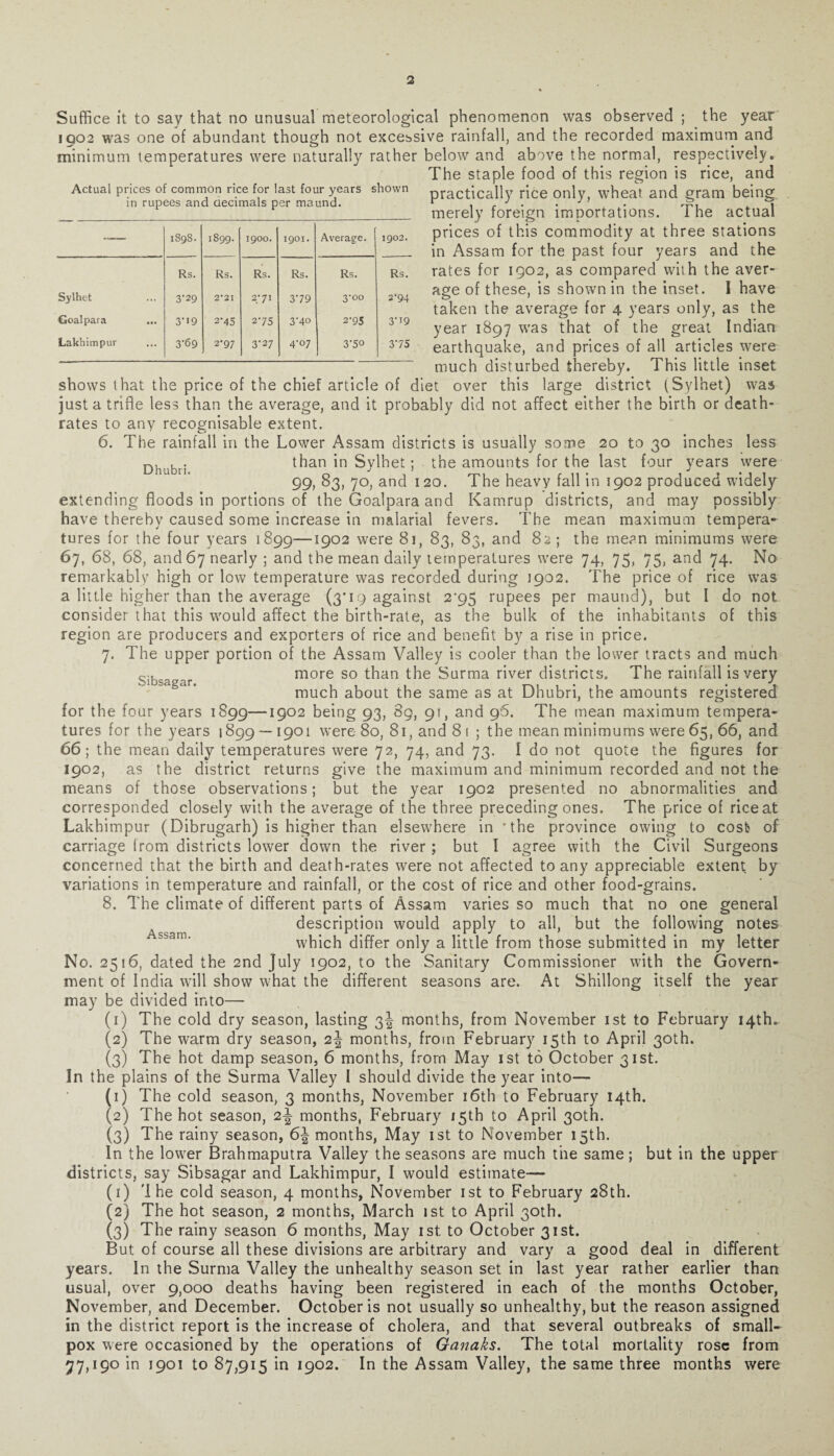 Actual prices of common rice for last four years shown in rupees and decimals per maund. — 1898. 1899. 1900. 1901. Average. Cl O G\ Rs. Rs. Rs. Rs. Rs. Rs. Sylhet 3-29 2*21 2/ 71 379 3-00 2-94 Goalpara 3'>9 2‘45 275 3'4° 2-95 3',9 Lakhimpur 3-69 2’97 3-27 4-07 3-50 375 Sibsagar. Suffice it to say that no unusual meteorological phenomenon was observed ; the year JQ02 was one of abundant though not excessive rainfall, and the recorded maximum and minimum temperatures were naturally rather below and above the normal, respectively. The staple food of this region is rice, and practically rice only, wheat and gram being merely foreign importations. The actual prices of this commodity at three stations in Assam for the past four years and the rates for 1902, as compared with the aver¬ age of these, is shown in the inset. I have taken the average for 4 years only, as the year 1897 was that of the great Indian earthquake, and prices of all articles were much disturbed thereby. This little inset shows that the price of the chief article of diet over this large district (Sylhet) was just a trifle less than the average, and it probably did not affect either the birth or death- rates to any recognisable extent. 6. The rainfall in the Lower Assam districts is usually some 20 to 30 inches less Dhubi.. than in Sylhet; the amounts for the last four years were 99, 83, 70, and 120. The heavy fall in 1902 produced widely extending floods in portions of the Goalpara and Kamrup districts, and may possibly have thereby caused some increase in malarial fevers. The mean maximum tempera¬ tures for the four years 1899—1902 were 81, 83, 83, and 82 ; the me?n minimums were 67. 68, 68, and 67 nearly ; and the mean daily temperatures were 74, 75, 75, and 74. No remarkably high or low temperature was recorded during 1902. The price of rice was a little higher than the average (3*19 against 2^95 rupees per maund), but I do not consider that this would affect the birth-rate, as the bulk of the inhabitants of this region are producers and exporters of rice and benefit by a rise in price. 7. The upper portion of the Assam Valley is cooler than the lower tracts and much more so than the Surma river districts. The rainfall is very much about the same as at Dhubri, the amounts registered for the four years 1899—1902 being 93, 89, 91, and 96. The mean maximum tempera¬ tures for the years 1899 — 1901 were- 80, 81, and 8 t ; the mean minimums were 65, 66, and 66; the mean daily temperatures were 72, 74, and 73. I do not quote the figures for 1902, as the district returns give the maximum and minimum recorded and not the means of those observations; but the year 1902 presented no abnormalities and corresponded closely with the average of the three preceding ones. The price of rice at Lakhimpur (Dibrugarh) is higher than elsewhere in 'the province owing to cost of carriage from districts lower down the river ; but I agree with the Civil Surgeons concerned that the birth and death-rates were not affected to any appreciable extent by variations in temperature and rainfall, or the cost of rice and other food-grains. 8. The climate of different parts of Assam varies so much that no one general description would apply to all, but the following notes which differ only a little from those submitted in my letter No. 2516, dated the 2nd July 1902, to the Sanitary Commissioner with the Govern¬ ment of India will show what the different seasons are. At Shillong itself the year may be divided into— (1) The cold dry season, lasting 3^ months, from November 1st to February 14th.. (2) The warm dry season, 2^ months, from February 15th to April 30th. (3) The hot damp season, 6 months, from May 1st to October 31st. In the plains of the Surma Valley I should divide the year into— (1) The cold season, 3 months, November 16th to February 14th. (2) The hot season, months, February 15th to April 30th. (3) The rainy season, 6| months, May 1st to November 15th. In the lower Brahmaputra Valley the seasons are much the same; but in the upper districts, say Sibsagar and Lakhimpur, I would estimate— (1) 'I he cold season, 4 months, November 1st to February 28th. (2) The hot season, 2 months, March 1st to April 30th. (3) The rainy season 6 months, May 1st to October 31st. But of course all these divisions are arbitrary and vary a good deal in different years. In the Surma Valley the unhealthy season set in last year rather earlier than usual, over 9,000 deaths having been registered in each of the months October, November, and December. October is not usually so unhealthy, but the reason assigned in the district report is the increase of cholera, and that several outbreaks of small¬ pox were occasioned by the operations of Ganaks. The total mortality rose from 77, 190 in 1901 to 87,915 in 1902. In the Assam Valley, the same three months were