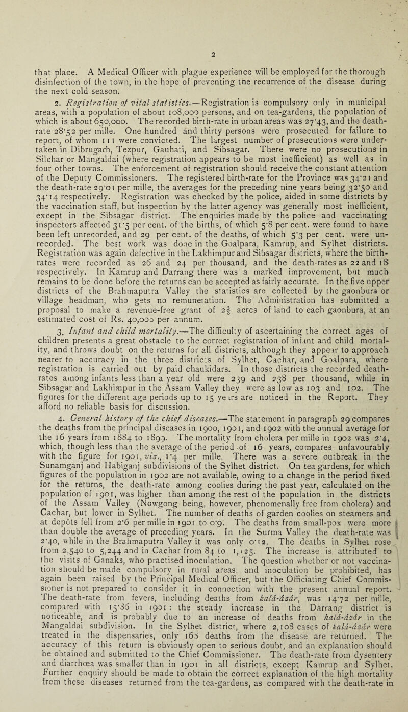 that place. A Medical Officer with plague experience will be employed for the thorough disinfection of the town, in the hope of preventing tne recurrence of the disease during the next cold season. 2. Registration of vital statistics.— Registration is compulsory only in municipal areas, with a population of about 108,000 persons, and on tea-gardens, the population of which is about 650,000. The recorded birth-rate in urban areas was 27*43, and the death- rate 28*52 per mille. One hundred and thirty persons were prosecuted for failure to report, of whom 111 were convicted. The largest number of prosecutions were under¬ taken in Dibrugarh, Tezpur, Gauhati, and Sibsagar. There were no prosecutions in Silchar or Mangaldai (where registration appears to be most inefficient) as well as in four other towns. The enforcement of registration should receive the constant attention of the Deputy Commissioners. The registered birth-rate for the Province was 34*21 and the death-rate 29*01 per mille, the averages for the preceding nine years being 32*50 and 34*14 respectively. Registration was checked by the police, aided in some districts by the vaccination staff, but inspection by the latter agency was generally most inefficient, except in the Sibsagar district. The enquiries made by the police and vaccinating inspectors affected 31*5 percent, of the births, of which 5*8 percent, were found to have been left unrecorded, and 29 per cent, of the deaths, of which 5*3 per cent, were un¬ recorded. The best work was done in the Goalpara, Kamrup, and Sylhet districts. Registration was again defective in the Lakhimpurand Sibsagar districts, where the birth¬ rates were recorded as 26 and 24 per thousand, and the death-rates as 22 and 18 respectively. In Kamrup and Darrang there was a marked improvement, but much remains to be done before the returns can be accepted as fairly accurate. In the five upper districts of the Brahmaputra Valley the statistics are collected by the gaonbura or village headman, who gets no remuneration. The Administration has submitted a proposal to make a revenue-free grant of 2§ acres of land to each gaonbura, at an estimated cost of Rs. 40,003 per annum. 3. Infant and child mortality.—The difficulty of ascertaining the correct ages of children presents a great obstacle to the correct registration of infant and child mortal¬ ity, and throws doubt on the returns for all districts, although they appear to approach nearer to accuracy in the three districts of Sylhet, Cachar, and Goalpara, where registration is carried out by paid chaukidars. In those districts the recorded death- rates among infants less than a year old were 239 and 238 per thousand, while in Sibsagar and Lakhimpur in the Assam Valley they were as low as 103 and 102. The figures for the different age periods up to 15 ye irs are noticed in the Report. They afford no reliable basis for discussion. 4. General history of the chief diseases.—The statement in paragraph 29 compares the deaths from the principal diseases in 1900, 1901, and 1902 with the annual average for the 16 years from 3884 to 1899. The mortality from cholera per mille in 1902 was 2*4, which, though less than the average of the period of 16 years, compares unfavourably with the figure for 1901, vis., 1*4 per mille. There was a severe outbreak in the Sunamganj and Habiganj subdivisions of the Sylhet district. On tea gardens, for which figures of the population in 1902 are not available, owing to a change in the period fixed for the returns, the death-rate among coolies during the past year, calculated on the population of 1901, was higher than among the rest of the population in the districts of the Assam Valley (Nowgong being, however, phenomenally free from cholera) and Cachar, but lower in Sylhet. The number of deaths of garden coolies on steamers and at depots fell from 2*6 per mille in 1901 to 0*9. The deaths from small-pox were more than double the average of preceding years. In the Surma Valley the death-rate was 2*40, while in the Brahmaputra Valley it was only 0*12. The deaths in Sylhet rose from 2,540 to 5,244 and in Cachar from 84 to 1,125. The increase is. attributed to the visits of Ganaks, who practised inoculation. The question whether or not vaccina¬ tion should be made compulsory in rural areas, and inoculation be prohibited, has again been raised by the Principal Medical Officer, but the Officiating Chief Commis¬ sioner is not prepared to consider it in connection with the present annual report. 1 he death-rate from fevers, including deaths from kald-asdr, was 14*72 per mille, compared with i5'85 in 1901 : the steady increase in the Darrang district is noticeable, and is probably due to an increase of deaths from kald-dzar in the Mangaldai subdivision. In the Sylhet district, where 2,108 cases of kala-dzdr were treated in the dispensaries, only 168 deaths from the disease are returned. The accuracy of this return is obviously open to serious doubt, and an explanation should be obtained and submitted to the Chief Commissioner. The death-rate from dysentery and diarrhcea was smaller than in 190\ in ail districts, except Kamrup and Sylhet. Further enquiry should be made to obtain the correct explanation of the high mortality from these diseases returned from the tea-gardens, as compared with the death-rate in