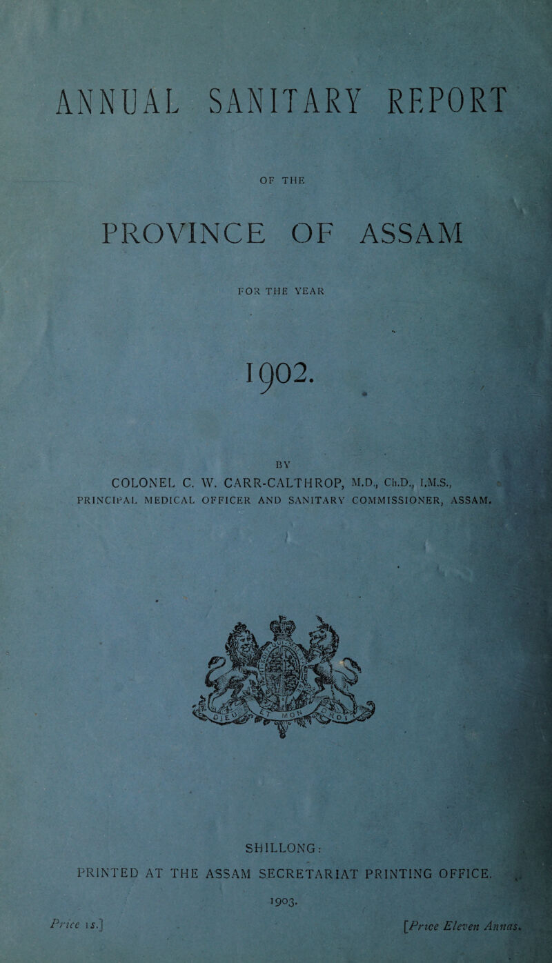 ANNUAL SANITARY REPORT OF THE PROVINCE OF ASSAM FOR THE YEAR 1902. BY COLONEL C. W. CARR-CALTHROP, M.D., Ch.D., I.M.S., PRINCIPAL MEDICAL OFFICER AND SANITARY COMMISSIONER, ASSAM. PRINTED AT THE ASSAM SECRETARIAT PRINTING OFFICE. 1903. Price 15.] [Price Eleven Annas