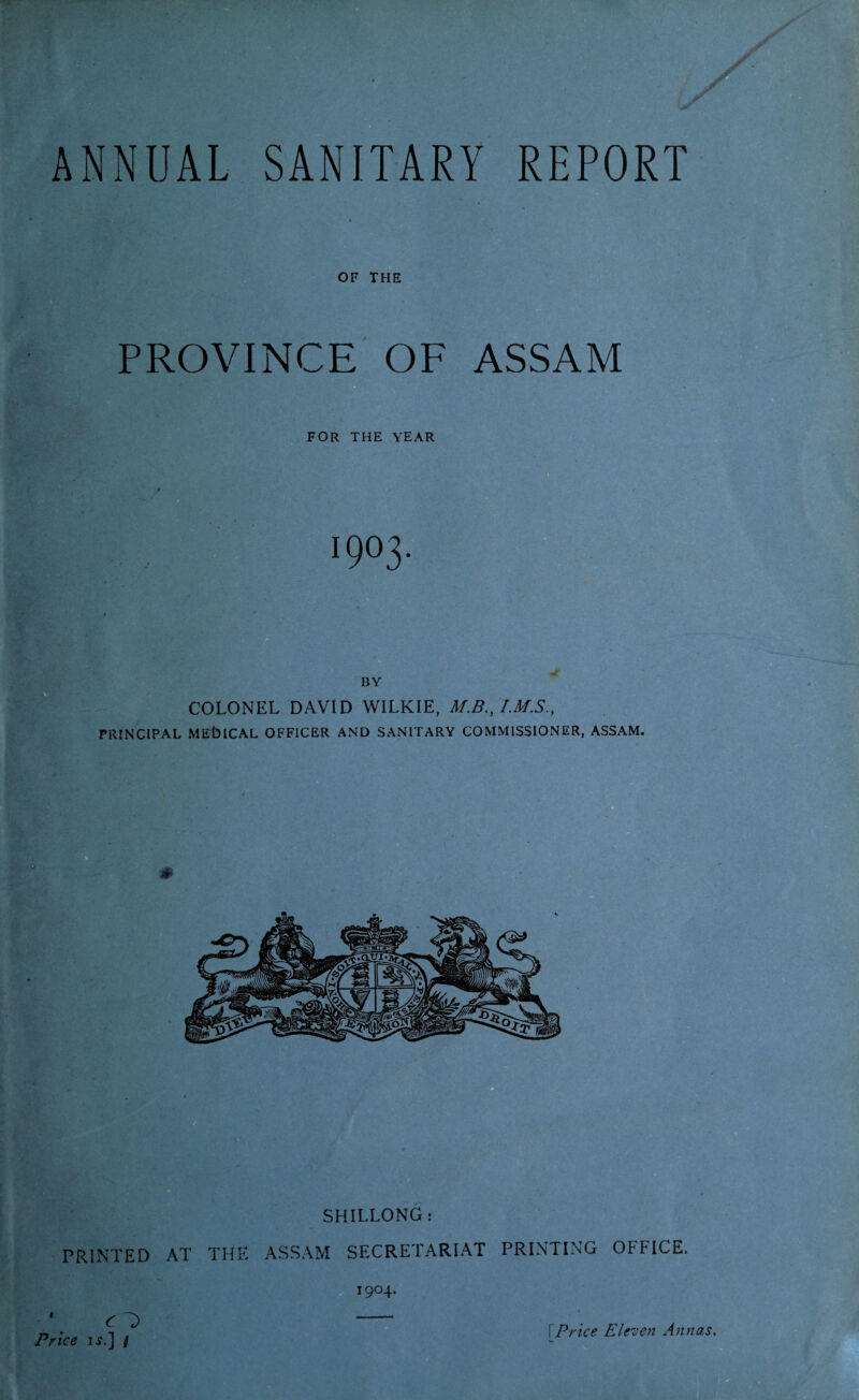 PROVINCE OF ASSAM FOR THE YEAR BY : • COLONEL DAVID WILKIE, M.B., PRINCIPAL MEtMCAL OFFICER AND SANITARY COMMISSIONER, ASSAM. SHILLONG: PRINTED AT THE ASSAM SECRETARIAT PRINTING OFFICE. Cl> Price if.] /