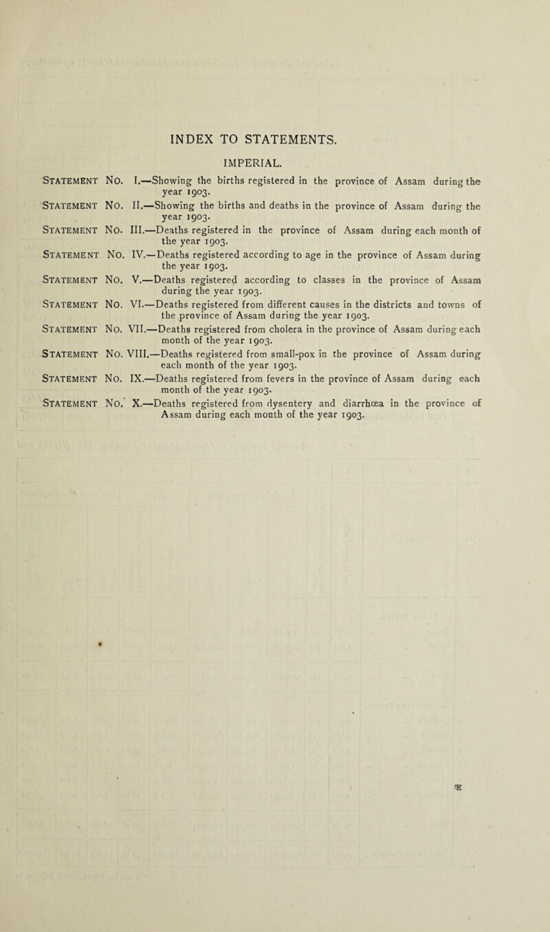 INDEX TO STATEMENTS. IMPERIAL. STATEMENT No. I.—Showing the births registered in the province of Assam during the year 1903. STATEMENT No. II.—Showing the births and deaths in the province of Assam during the year 1903. STATEMENT No. III.—Deaths registered in the province of Assam during each month of the year 1903. STATEMENT No. IV.—Deaths registered according to age in the province of Assam during the year 1903. STATEMENT No. V.—Deaths registered according to classes in the province of Assam during the year 1903. STATEMENT No. VI.— Deaths registered from different causes in the districts and towns of the province of Assam during the year 1903. STATEMENT No. VII.—Deaths registered from cholera in the province of Assam during each month of the year 1903. STATEMENT No. VIII.—Deaths registered from small-pox in the province of Assam during each month of the year 1903. Statement No. IX.—Deaths registered from fevers in the province of Assam during each month of the year 1903. Statement No. X.—Deaths registered from dysentery and diarrhoea in the province of Assam during each month of the year 1903.