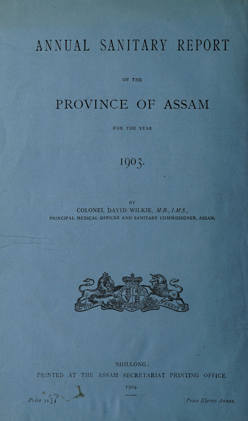 ANNUAL SANITARY REPORT OF THE PROVINCE OF ASSAM FOR THE YEAR 1903. BY COLONEL DAVID WILKIE, M.B., PRINCIPAL MEDICAL OFFICER AND SANITARY COMMISSIONER, ASSAM. Price Eleven Annas.