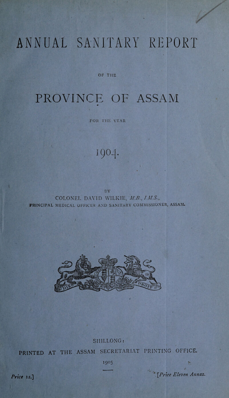 OF THE PROVINCE OF ASSAM 1!' / ' \ FOR THE YEAR 19CL]. BY COLONEL DAVID WILKIE, M.B., PRINCIPAL MEDICAL OFFICER AND SANITARY COMMISSIONER, ASSAM. SHILLONG; PRINTED AT THE ASSAM SECRETARIAT PRINTING OFFICE. i9°5 >- f •\P rice Eleven Annas.