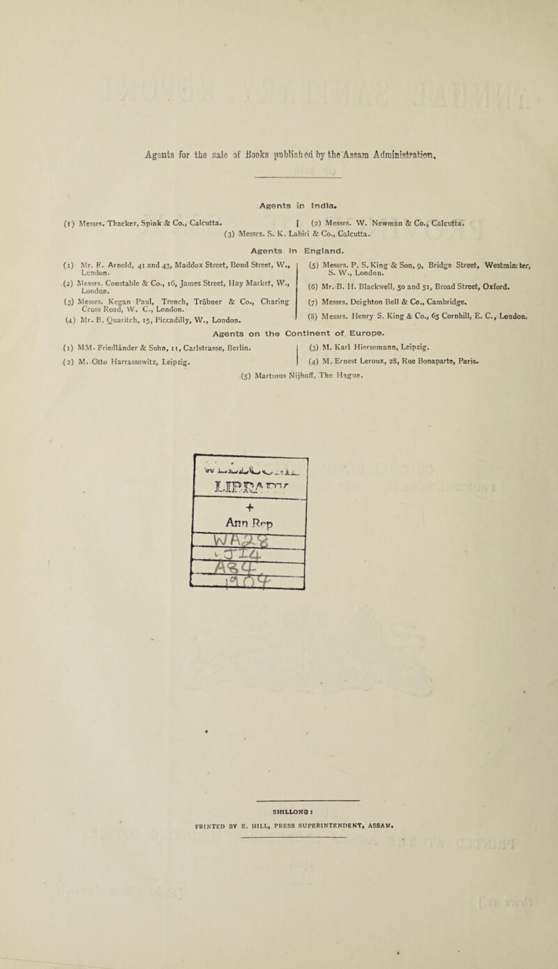 Agsnts for the sale of Hooks published by the Assam Administration Agents in India. (t) Messrs. Thacker, Spink & Co., Calcutta. | (2) Messrs. W. Newman & Co., Calcutta. (3) Messrs. S. K. Lahiri & Co., Calcutta. Agents in England. (5) Messrs. P. S. King & Son, 9, Bridge Street, Westminster, S. W., London. (6) Mr. B. H. Blackwell, 50 and 51, Broad Street, Oxford. (7) Messrs. Deighton Bell & Co., Cambridge. (8) Messrs. Henry S. King & Co., 65 Cornhill, E. C., London. Agents on the Continent of Europe. (1) MM. Friedlander & Sohn, 11, Carlstrasse, Berlin. (3) M. Karl Hiersemann, Leipzig. (2) M. Otto Harrassowitz, Leipzig. (4) M. Ernest Leroux, 28, Rue Bonaparte, Paris. (5) Martuius Nijhoff, The Hague. (1) Mr. F. Arnold, 41 and 43, Maddox Street, Bond Street, W., London. (2) Messrs. Constable & Co., 16, James Street, Hay Market, W., London. (3) Messrs. Kegan Paul, Trench, Trubner & Co., Charing Cross Road, W. C., London. (4) Mr. B. Ouaritch, 15, Piccadilly, W., London. SHILLONQ : PRINTED 3Y E. HILL, PRESS SUPERINTENDENT, ASSAM