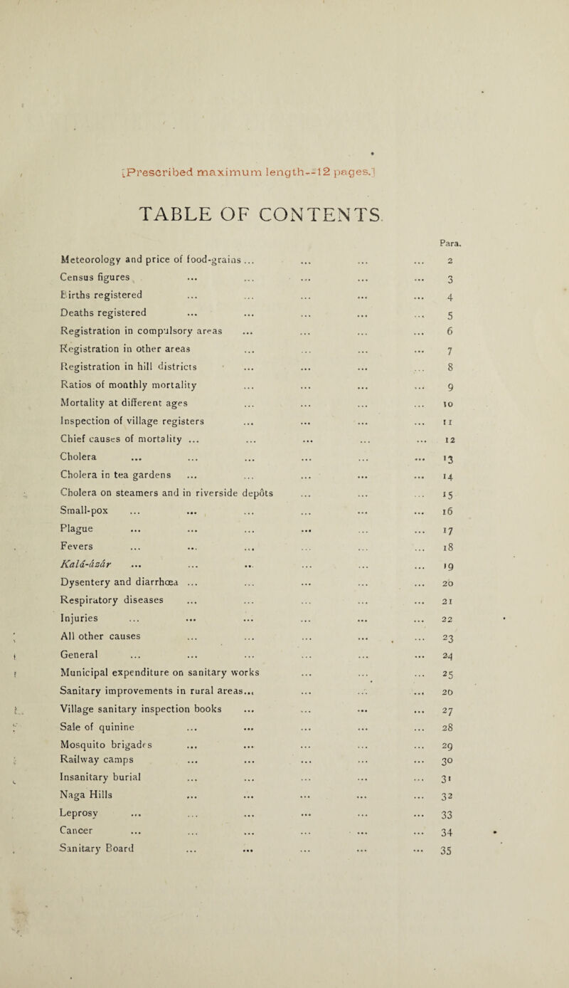 Para. [Prescribed maximum length—12 pages.] TABLE OF CONTENTS Meteorology and price of food-grains ... Census figures u Barths registered Deaths registered Registration in compulsory areas Registration in other areas Registration in hill districts Ratios of monthly mortality Mortality at different ages Inspection of village registers Chief causes of mortality ... Cholera Cholera in tea gardens Cholera on steamers and in riverside depots Small-pox Plague Fevers K&Iol-cizciy ... ... ... Dysentery and diarrhoea ... Respiratory diseases Injuries All other causes t General f Municipal expenditure on sanitary works Sanitary improvements in rural areas.., Village sanitary inspection books ; Sale of quinine Mosquito brigades Railway camps Insanitary burial Naga Hills Leprosy Cancer Sanitary Board ... ... 3 4 5 6 7 8 9 to 11 12 53 14 ... 15 16 17 18 19 20 21 22 ... 23 24 ... 25 20 ... 27 28 ... 29 ... 30 ... 31 ... 32 ••• 33 ••• 34 - 35