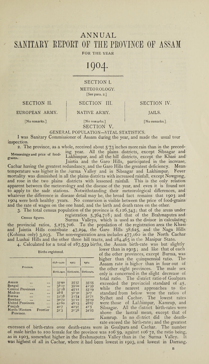 ANNUAL SANITARY REPORT OP THE PROVINCE OP ASSAM FOR THE YEAR 1904. SECTION II. EUROPEAN ARMY. [No remarks.] SECTION I. METEOROLOGY. [See para. 2.] SECTION III. NATIVE ARMY. SECTION IV. JAILS. [No remarks.] Meteorology and price of food- grains. Census figures. [No remarks.] SECTION V. GENERAL POPULATION—VITAL STATISTICS. I was Sanitary Commissioner of Assam during the year, and made the usual tour inspection. 2. The province, as a whole, received about 573 inches more rain than in the preced¬ ing year. All the plains districts, except Sibsagar and Lakhimpur, and all the hill districts, except the Khasi and Jaintia and the Garo Hills, participated in the increase, Cachar having the greatest redundancy, and the Garo Hills the greatest deficiency. Mean temperature was higher in the Surma Valley and in Sibsagar and Lakhimpur. Fever mortality was diminished in all the plains districts with increased rainfall, except Nowgong, and rose in the two plains districts with lessened rainfall. This is the only relation apparent between the meteorology and the disease of the year, and even it is found not to apply to the sadr stations. Notwithstanding their meteorological differences, and whatever the difference in disease detail may be, the broad fact remains that 1903 and 1904 were both healthy years. No connexion is visible between the price of food-grains and the rate of wages on the one hand, and the birth and death rates on the other. 3. The total census population of the province is 6,126,343 ; that of the areas under registration 5,364,718; and that of the Brahmaputra and Surma Valleys, which is used as the divisor in calculating the provincial ratios, 5,275,706. To the population of the registration area the Khasi and Jaintia Hills contribute 47,294, the Garo Hills 38,625, and the Naga Hills (Kohima only) 3,093. The non-registration area includes 477,160 in the North Cachar and Lushai Hills and the other three hill tracts, and 284,465 in the Manipur State. 4. Calculated for a total of 187,539 births, the Assam birth-rate was but slightly . lower than in 1903 ; and like that of each irt s registere . 0f the other provinces, except Burma, was higher than the quinquennial ratio. The Assam rate is higher than in four out of the other eight provinces. The male sex only is concerned in the slight decrease of total ratio. The district ratio of Goalpara exceeded the provincial standard of 45, while the nearest approaches to the standard from below were the ratios of Sylhet and Cachar. The lowest rates were those of Lakhimpur, Kamrup, and Sibsagar. All the district birth-rates were above the lustral mean, except that of Kamrup. In no district did the death- rate exceed the birth-rate; and the greatest excesses of birth-rates over death-rates were in Goalpara and Cachar. The number of male births to 100 female for the province was io6'59, against 10672, the ratio being, as in 1903, somewhat higher in the Brahmaputra Valley than in the Surma Valley. It was highest of all in Cachar, where it had been lowest in 1903, and lowest in Darrang. i8jS—1902. 1903. 1904. Birth-rate. Birth-rate. Birth-rate. Assam 32-90 35-57 35-55 Bengal 38-17 39-00 42a9 Central Provinces 37-18 45'11 53-I9 Madras 28-8 3‘’SO 307 Burma 3 r?8 3V54 32-71 Bombay 30-72 31-22 35-09 United Provinces 4260 46-13 46-67 Punjab 40-7 42-91 4‘-5 North-Western Frontier Province. 3r3 31-56 34'93 B