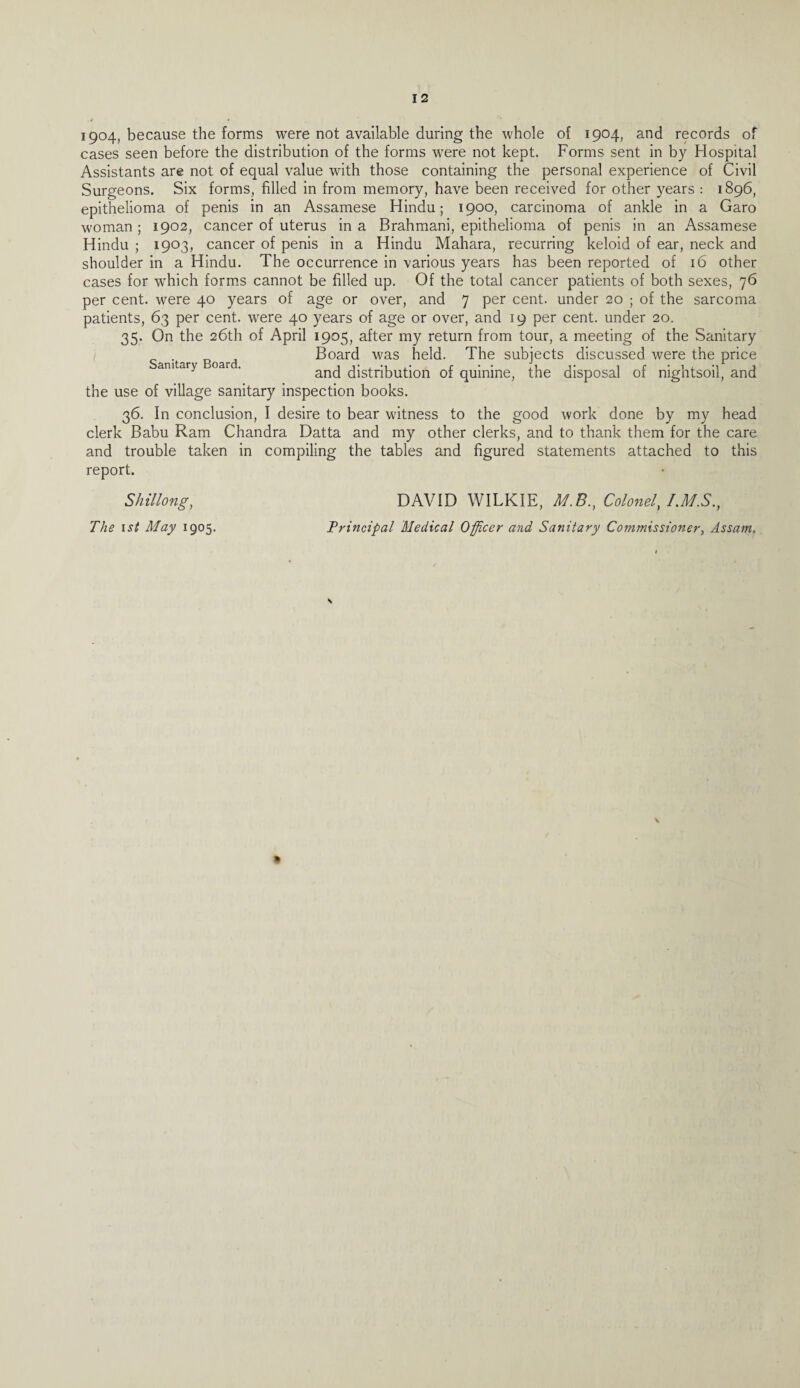 1904, because the forms were not available during the whole of 1904, and records of cases seen before the distribution of the forms were not kept. Forms sent in by Hospital Assistants are not of equal value with those containing the personal experience of Civil Surgeons. Six forms, filled in from memory, have been received for other years : 1896, epithelioma of penis in an Assamese Hindu; 1900, carcinoma of ankle in a Garo woman; 1902, cancer of uterus in a Brahmani, epithelioma of penis in an Assamese Hindu ; 1903, cancer of penis in a Hindu Mahara, recurring keloid of ear, neck and shoulder in a Hindu. The occurrence in various years has been reported of 16 other cases for which forms cannot be filled up. Of the total cancer patients of both sexes, 76 per cent, were 40 years of age or over, and 7 per cent, under 20 ; of the sarcoma patients, 63 per cent, were 40 years of age or over, and 19 per cent, under 20. 35. On the 26th of April 1905, after my return from tour, a meeting of the Sanitary Board was held. The subjects discussed were the price amtary oar . and distribution of quinine, the disposal of nightsoil, and the use of village sanitary inspection books. 36. In conclusion, I desire to bear witness to the good work done by my head clerk Babu Ram Chandra Datta and my other clerks, and to thank them for the care and trouble taken in compiling the tables and figured statements attached to this report. Shillong, The 1 si May 1905. DAVID WILKIE, M.8., Colonel, T.M.S., Principal Medical Officer and Sanitary Commissioner, Assam. S %