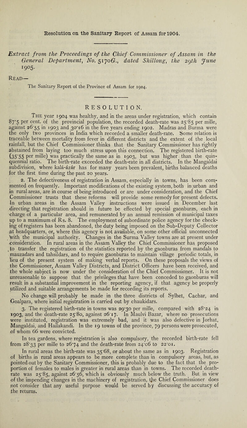 Resolution on the Sanitary Report of Assam for 1904. Extract from the Proceedings of the Chief Commissioner of Assam in the General Department, No. 51706?., dated Shillong, the 29th June 1905- Read— The Sanitary Report of the Province of Assam for 1904. RESOLUTION. The year 1904 was healthy, and in the areas under registration, which contain 87*5 Per cent. of the provincial population, the recorded death-rate was 25*85 per mille, against 26*55 in <903 and 30*16 in the five years ending 1902. Madras and Burma were the only two provinces in India which recorded a smaller death-rate. Some relation is traceable between mortality from fever in different districts and the extent of the local rainfall, but the Chief Commissioner thinks that the Sanitary Commissioner has rightly abstained from laying too much stress upon this connection. The registered birth-rate (35*55 Per mille) was practically the same as in 1903, but was higher than the quin¬ quennial ratio. The birth-rate exceeded the death-rate in all districts. In the Mangaldai subdivision, where kala-dz&r has for many years been prevalent, births balanced deaths for the first time during the past 20 years. 2. The defectiveness of registration in Assam, especially in towns, has been com¬ mented on frequently. Important modifications of the existing system, both in urban and in rural areas, are in course of being introduced or are under consideration, and the Chief Commissioner trusts that these reforms will provide some remedy for present defects. In urban areas in the Assam Valley instructions were issued in December last directing that registration should in future be effected by special gaonburas, each in charge of a particular area, and remunerated by an annual remission of municipal taxes up to a maximum of Rs. 8. The employment of subordinate police agency for the check¬ ing of registers has been abandoned, the duty being imposed on the Sub-Deputy Collector at headquarters, or, where this agency is not available, on some other official unconnected with the municipal authority. Changes in the Surma Valley towns are at present under consideration. In rural areas in the Assam Valley the Chief Commissioner has, proposed , to transfer the registration of the statistics reported by the gaonburas from mandals to mauzadars and tahsildars, and to require gaonburas to maintain village periodic totals, in lieu of the present system of making verbal reports. On these proposals the views of the Commissioner, Assam Valley Districts, and District Officers have been received, and the whole subject is now under the consideration of the Chief Commissioner. It is not unreasonable to suppose that the privileges that have been conceded to gaonburas will result in a substantial improvement in the reporting agency, if that agency be properly utilized and suitable arrangements be made for recording its reports. No change will probably be made in the three districts of Sylhet, Cachar, and Goalpara, where initial registration is carried out by chaukidars. 3. The registered birth-rate in towns was 29*30 per mille, compared with 28*24 in 1903, and the death-rate 25*80, against 26'17. In Maulvi Bazar, where no prosecutions were instituted, registration was extremely bad, and it was also defective in Jorhat, Mangaldai, and Hailakandi. In the 19 towns of the province, 79 persons were prosecuted, of whom 66 were convicted. In tea gardens, where registration is also compulsory, the recorded birth-rate fell from 28*33 per mille to 26*74 and the death-rate from 24*06 to 22*01. In rural areas the birth-rate was 35*68, or about the same as in 1903. Registration of births in rural areas appears to be more complete than in compulsory areas, but, as pointed out by the Sanitary Commissioner, this is probably due to the fact that the pro¬ portion of females to males is greater in rural areas than in towns. The recorded death- rate was 25*85, against 26*56, which is obviously much below the truth. But in view of the impending changes in the machinery of registration, tjie Chief Commissioner does not consider that any useful purpose would be served by discussing the accuracy of the returns.