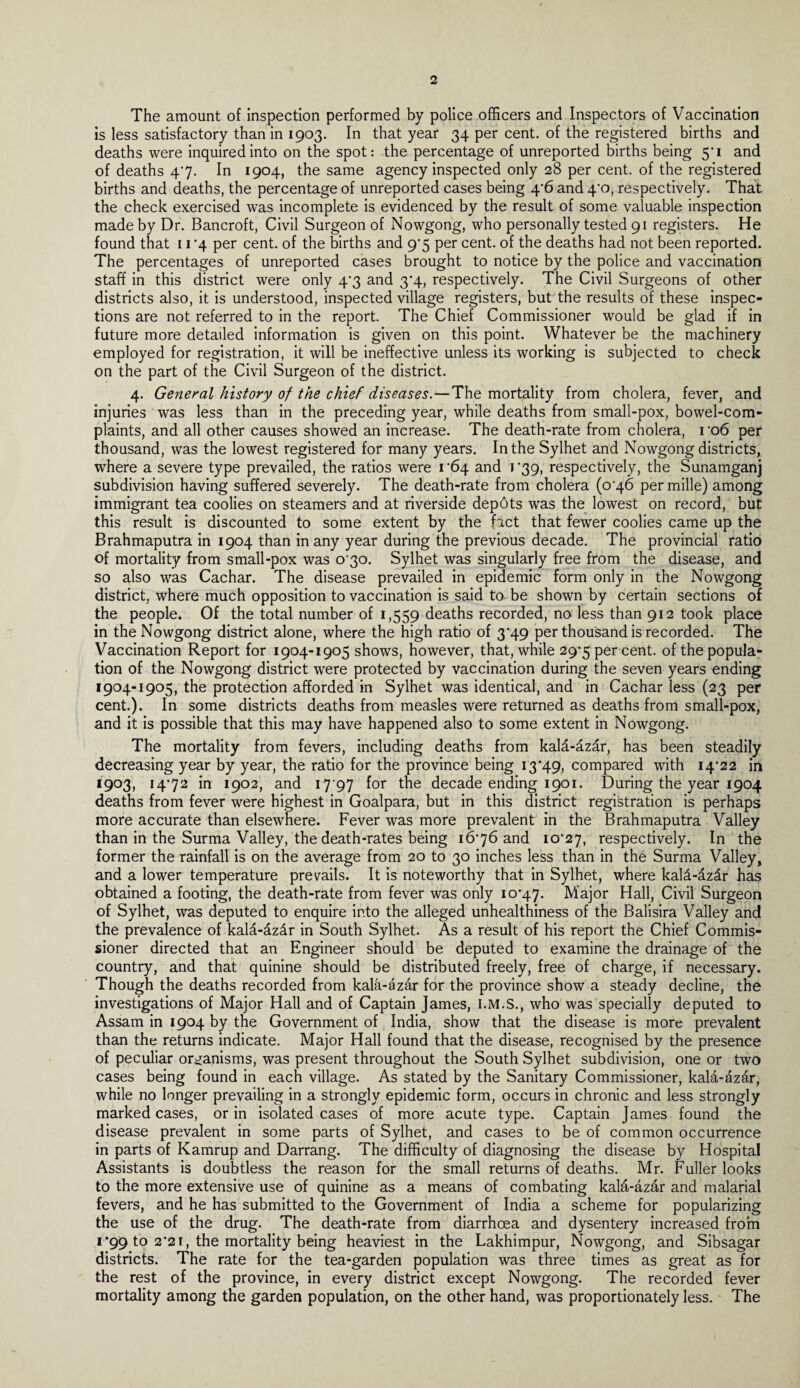 The amount of inspection performed by police officers and Inspectors of Vaccination is less satisfactory than in 1903. In that year 34 per cent, of the registered births and deaths were inquired into on the spot: the percentage of unreported births being 5*1 and of deaths 47. In 1904, the same agency inspected only 28 per cent, of the registered births and deaths, the percentage of unreported cases being 4'6 and 4‘o, respectively. That the check exercised was incomplete is evidenced by the result of some valuable inspection made by Dr. Bancroft, Civil Surgeon of Nowgong, who personally tested 91 registers. He found that 11 ’4 per cent, of the births and 9*5 per cent, of the deaths had not been reported. The percentages of unreported cases brought to notice by the police and vaccination staff in this district were only 47 and 3*4, respectively. The Civil Surgeons of other districts also, it is understood, inspected village registers, but the results of these inspec¬ tions are not referred to in the report. The Chief Commissioner would be glad if in future more detailed information is given on this point. Whatever be the machinery employed for registration, it will be ineffective unless its working is subjected to check on the part of the Civil Surgeon of the district. 4. General history of the chief diseases.—The mortality from cholera, fever, and injuries was less than in the preceding year, while deaths from small-pox, bowel-com¬ plaints, and all other causes showed an increase. The death-rate from cholera, ro6 per thousand, was the lowest registered for many years. In the Sylhet and Nowgong districts, where a severe type prevailed, the ratios were 1*64 and 1 ’39, respectively, the Sunamganj subdivision having suffered severely. The death-rate from cholera (0*46 per mille) among immigrant tea coolies on steamers and at riverside depots was the lowest on record, but this result is discounted to some extent by the fact that fewer coolies came up the Brahmaputra in 1904 than in any year during the previous decade. The provincial ratio of mortality from small-pox was 030. Sylhet was singularly free from the disease, and so also was Cachar. The disease prevailed in epidemic form only in the Nowgong district, where much opposition to vaccination is said to be shown by certain sections of the people. Of the total number of 1,559 deaths recorded, no less than 912 took place in the Nowgong district alone, where the high ratio of 3*49 per thousand is recorded. The Vaccination Report for 1904-1905 shows, however, that, while 29*5 per cent, of the popula¬ tion of the Nowgong district were protected by vaccination during the seven years ending 1904-1905, the protection afforded in Sylhet was identical, and in Cachar less (23 per cent.). In some districts deaths from measles were returned as deaths from small-pox, and it is possible that this may have happened also to some extent in Nowgong. The mortality from fevers, including deaths from kala-azar, has been steadily decreasing year by year, the ratio for the province being 13*49, compared with 14*22 in 1903, 14*72 in 1902, and 17 97 for the decade ending 1901. During the year 1904 deaths from fever were highest in Goalpara, but in this district registration is perhaps more accurate than elsewhere. Fever was more prevalent in the Brahmaputra Valley than in the Surma Valley, the death-rates being 16*76 and 10*27, respectively. In the former the rainfall is on the average from 20 to 30 inches less than in the Surma Valley, and a lower temperature prevails. It is noteworthy that in Sylhet, where kala-az£r has obtained a footing, the death-rate from fever was only 10*47. Major Hall, Civil Surgeon of Sylhet, was deputed to enquire into the alleged unhealthiness of the Balisira Valley and the prevalence of kala-az&r in South Sylhet. As a result of his report the Chief Commis¬ sioner directed that an Engineer should be deputed to examine the drainage of the country, and that quinine should be distributed freely, free of charge, if necessary. Though the deaths recorded from kala-azar for the province show a steady decline, the investigations of Major Hall and of Captain James, I.M.S., who was specially deputed to Assam in 1904 by the Government of India, show that the disease is more prevalent than the returns indicate. Major Hall found that the disease, recognised by the presence of peculiar organisms, was present throughout the South Sylhet subdivision, one or two cases being found in each village. As stated by the Sanitary Commissioner, kald-dzdr, while no longer prevailing in a strongly epidemic form, occurs in chronic and less strongly marked cases, or in isolated cases of more acute type. Captain James found the disease prevalent in some parts of Sylhet, and cases to be of common occurrence in parts of Kamrup and Darrang. The difficulty of diagnosing the disease by Hospital Assistants is doubtless the reason for the small returns of deaths. Mr. Fuller looks to the more extensive use of quinine as a means of combating kala-azar and malarial fevers, and he has submitted to the Government of India a scheme for popularizing the use of the drug. The death-rate from diarrhoea and dysentery increased from i *99 to 2*21, the mortality being heaviest in the Lakhimpur, Nowgong, and Sibsagar districts. The rate for the tea-garden population was three times as great as for the rest of the province, in every district except Nowgong. The recorded fever mortality among the garden population, on the other hand, was proportionately less. The