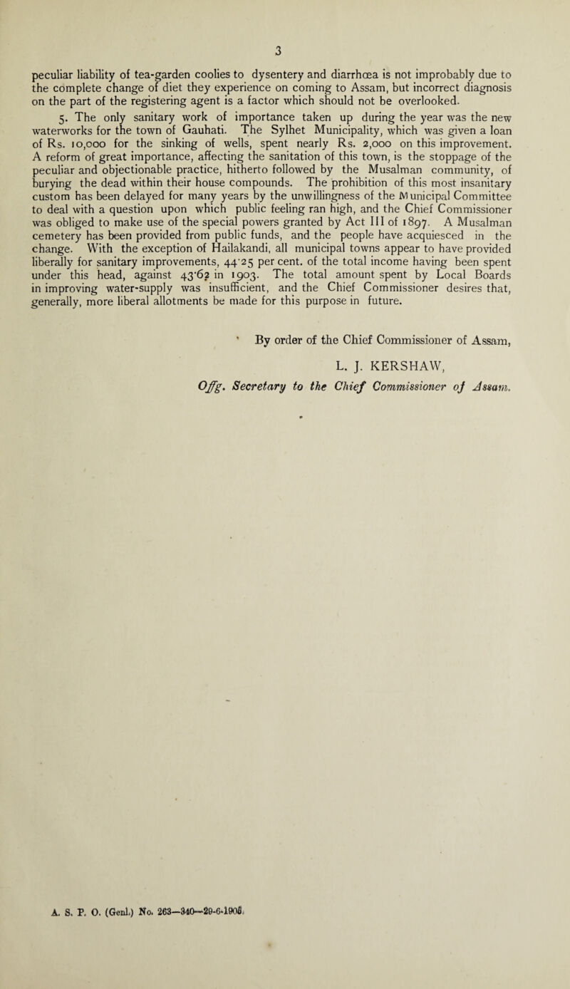 peculiar liability of tea-garden coolies to dysentery and diarrhoea is not improbably due to the complete change of diet they experience on coming to Assam, but incorrect diagnosis on the part of the registering agent is a factor which should not be overlooked. 5. The only sanitary work of importance taken up during the year was the new waterworks for the town of Gauhati. The Sylhet Municipality, which was given a loan of Rs. 10,000 for the sinking of wells, spent nearly Rs. 2,000 on this improvement. A reform of great importance, affecting the sanitation of this town, is the stoppage of the peculiar and objectionable practice, hitherto followed by the Musalman community, of burying the dead within their house compounds. The prohibition of this most insanitary custom has been delayed for many years by the unwillingness of the Municipal Committee to deal with a question upon which public feeling ran high, and the Chief Commissioner was obliged to make use of the special powers granted by Act III of 1897. A Musalman cemetery has been provided from public funds, and the people have acquiesced in the change. With the exception of Hailakandi, all municipal towns appear to have provided liberally for sanitary improvements, 44/25 per cent, of the total income having been spent under this head, against 43*62 in 1903. The total amount spent by Local Boards in improving water-supply was insufficient, and the Chief Commissioner desires that, generally, more liberal allotments be made for this purpose in future. By order of the Chief Commissioner of Assam, L. J. KERSHAW, Offg. Secretary to the Chief Commissioner oj Jssam. A. S. P. O. (Genl.) No. 263—340—29-6-1905.