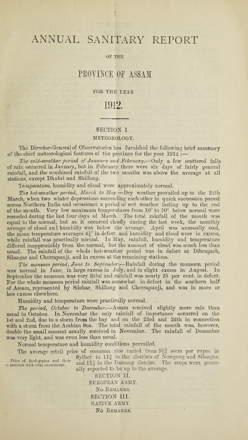 OF THE PROVINCE OF ASSAM FOR THE YEAR 1912. SECTION I. METEOROLOGY. The Director-General of Observatories has furnished the following brief summary of the chief meteorological features of the province for the year 1912 :— The cold-weather period of January and February.—Only a few scattered falls of rain occurred in January, but in February there were six days of fairly general rainfall, and the combined rainfall of the two months was above the average at all stations, except Dhubri and Shillong. Temperature, humidity and cloud were approximately normal. The hot-weather period, March to May.—Dry weather prevailed up to the 21th March, when two winter depressions succeeding each other in quick succession passed across Northern India and occasioned a period of wet weather lasting up to the end of the month. Very low maximum temperatures from 10° to 20° below normal were recorded during the last four day3 of March. The total rainfall of the month was equal to the normal, but as it occurred chiefly during the last week, the monthly average of cloud and humidity was below the average. April was unusually cool, the mean temperature averages 4f° in defect, and humidity and cloud were in excess, while rainfall was practically normal. In May, rainfall, humidity and temperature differed inappreciably from the normal, but the amount of cloud was much less than usual. The rainfall of the whole hot-weather period was in defect at Dibrugarh, Sibsagar and Cherrapunji, and in excess at the remaining stations. The monsoon period, June to September.—Rainfall during the monsoon period was normal in June, in large excess iu July, and in slight excess in August. In September the monsoon was very fitful and rainfall was nearly 25 per cent, in defect. For the whole monsoon period rainfall was somewhat in defect in the southern half of Assam, represented by Silchar, Shillong and Cherrapunji, and was in more or less excess elsewhere. Humidity and temperature were practically normal. The period, October to December.—Assam received slightly more rain than usual in October. In November the only rainfall of importance occurred on the 1st and 2nd, due to a storm from the bay and on the 23rcl and 24th in connection with a storm from the Arabian Sea. The total rainfall of the month was, however, double the small amount usually received in November. The rainfall of December was very light, and was even less than usual. Normal temperature and humidity conditions prevailed. The average retail price of common rice varied from 9}| seers per rupee in Sylhet to Ilf in the districts of Nowgong and Sibsagar, and Ilf in the Darrang district. The crops were gener¬ ally reported to be up to the average. SECTION II. Prieo of food-grains and their ci nnection with vital occurrences. EUROPEAN ARMY, No Remarks. SECTION III. NATIVE ARMY. No Remarks.