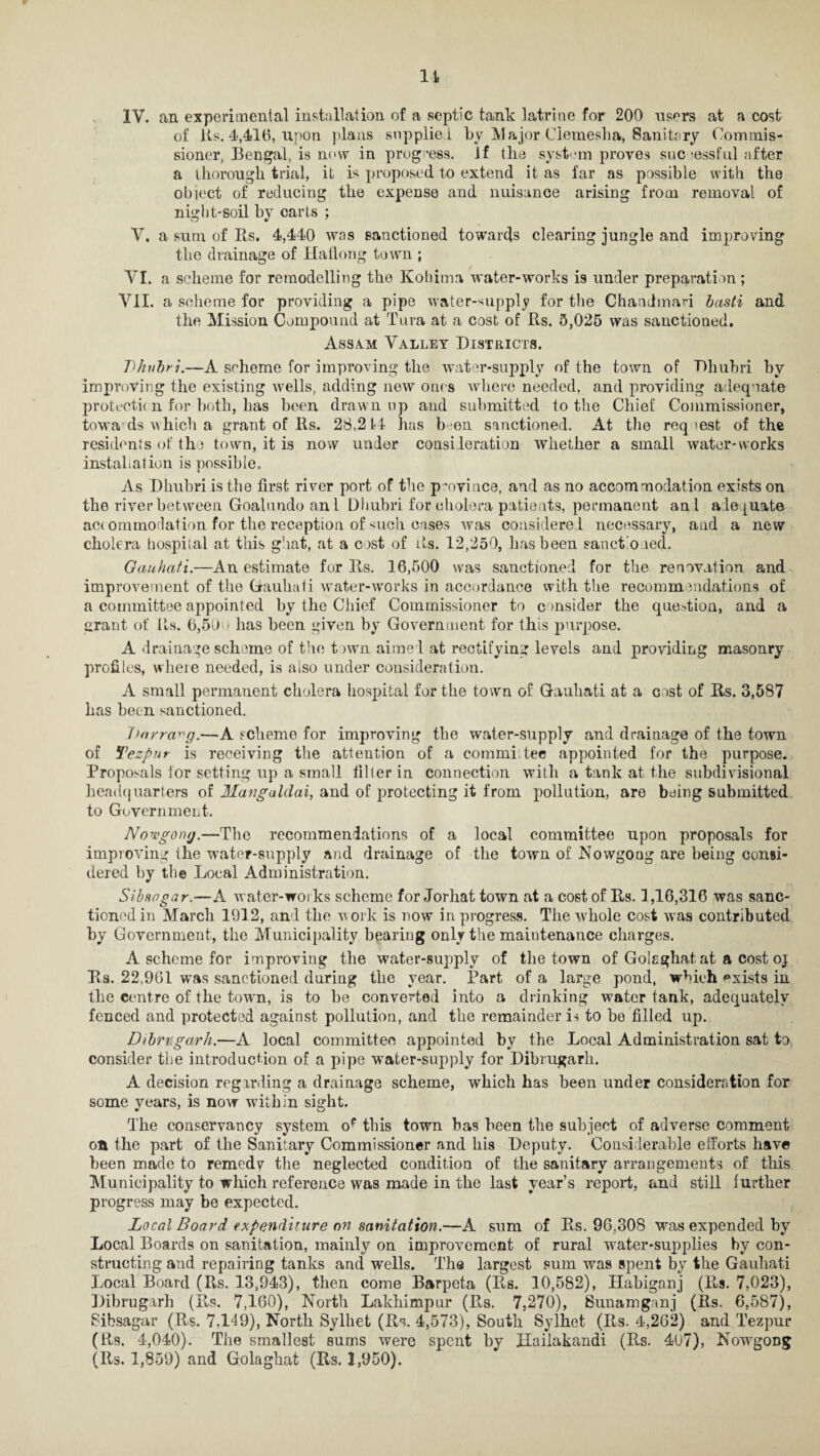 It 1Y. an experimental installation of a septic tank latrine for 200 users at a cost of Us. 4,416, Upon plans supplied by Major Ciemeslia, Sanitary Commis¬ sioner, Bengal, is now in progress. If the system proves successful after a thorough trial, it is proposed to extend it as far as possible with the object of reducing the expense and nuisance arising from removal of night-soil by carts ; V. a sum of Rs. 4,440 was sanctioned towards clearing jungle and improving the drainage of Hafiong town ; VI. a scheme for remodelling the Kohima water-works is under preparation; VII. a scheme for providing a pipe water-supply for the Chandmari basti and the Mission Compound at Tura at a cost of Rs. 5,025 was sanctioned. Assam Valley Districts. Thubri.—A scheme for improving the water-supply of the town of Rhubri by improving the existing wells, adding new ones where needed, and providing adequate protection for both, has been drawn up and submitted to the Chief Commissioner, tow a ds which a grant of Rs. 28,214 has been sanctioned. At the req >est of the residents of the town, it is now under consideration whether a small water-works installation is possible. As Dhubri is the first river port of the province, and as no accommodation exists on the river between Goalundo an l Dhubri for cholera patients, permanent ani adequate ac< ommodation for the reception of such eases was considered necessary, and a new cholera hospital at this ghat, at a cost of Us. 12,250, has been sanctioned. Gauhati.—An estimate for Rs. 16,500 was sanctioned for the renovation and improvement of the Gauhati water-works in accordance with the recommendations of a committee appointed by the Chief Commissioner to consider the question, and a grant of Us. 6,50 * has been given by Government for this purpose. A drainage scheme of the town aimed at rectifying levels and providing masonry profiles, wlieie needed, is also under consideration. A small permanent cholera hospital for the town of Gauhati at a cost of Rs. 3,587 has been sanctioned. harrct^g.—A scheme for improving the water-supply and drainage of the town of Tezpur is receiving the attention of a commi.tee appointed for the purpose. Proposals lor setting up a small filter in connection with a tank at the subdivisional headquarters of Mangaldai, and of protecting it from pollution, are being submitted to Government. Nowgomj.—The recommendations of a local committee upon proposals for improving ihe water-supply and drainage of the town of Nowgoag are being consi¬ dered by the Local Administration. Sibsagar.—A water-works scheme for Jorhat town at a cost of Rs. 1,16,316 was sanc¬ tioned in March 1912, and the work is now in progress. The whole cost was contributed by Government, the Municipality bearing only the maintenance charges. A scheme for improving the water-supply of the town of Golsghat at a cost oj Rs. 22,961 was sanctioned during the year. Part of a large pond, which exists in tlie centre of the town, is to be converted into a drinking water tank, adequately fenced and protected against pollution, and the remainder is to be filled up. Dibrugarh.—A local committee appointed by the Local Administration sat to consider the introduction of a pipe water-supply for Dibrugarh. A decision regarding a drainage scheme, which has been under consideration for some years, is now within sight. The conservancy system of this town has been the subject of adverse comment on the part of the Sanitary Commissioner and his Deputy. Considerable efforts have been made to remedy the neglected condition of the sanitary arrangements of this Municipality to which reference was made in the last year’s report, and still further progress may be expected. Local Board expenditure on sanitation.—A sum of Rs. 96,308 was expended by Local Boards on sanitation, mainly on improvement of rural water-supplies by con¬ structing and repairing tanks and wells. The largest sum was spent by the Gauhati Local Board (Rs. 13,943), then come Barpeta (Rs. 10,582), Habiganj (Rs. 7,023), Dibrugarh (Rs. 7,160), North Lakhimpur (Rs. 7,270), Sunamganj (Rs. 6,587), Sibsagar (Rs. 7,149), North Sylhet (Rs. 4,573), South Sylhet (Rs. 4,262) and Tezpur (Rs. 4,040). The smallest sums were spent by Hailakandi (Rs. 407), Nowgong (Rs. 1,859) and Golaghat (Rs. 1,950).