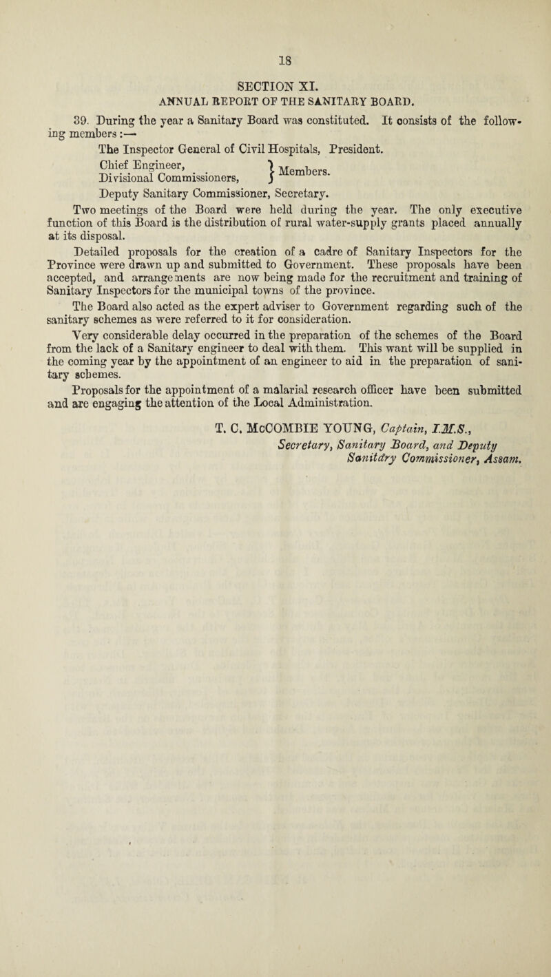 SECTION XI. ANNUAL REPORT OF THE SANITARY BOARD. o mg 39. During the year a Sanitary Board was constituted. It oonsists of the follow- members :—■ The Inspector General of Civil Hospitals, President. Chief Engineer, \ M h Divisional Commissioners, J m cr8- Deputy Sanitary Commissioner, Secretary. Two meetings of the Board were held during the year. The only executive function of this Board is the distribution of rural water-supply grants placed annually at its disposal. Detailed proposals for the creation of a cadre of Sanitary Inspectors for the Province were drawn up and submitted to Government. These proposals have been accepted, and arrangements are now being made for the recruitment and training of Sanitary Inspectors for the municipal towns of the province. The Board also acted as the expert adviser to Government regarding such of the sanitary schemes as were referred to it for consideration. Very considerable delay occurred in the preparation of the schemes of the Board from the lack of a Sanitary engineer to deal with them. This want will be supplied in the coming year by the appointment of an engineer to aid in the preparation of sani¬ tary schemes. Proposals for the appointment of a malarial research officer have been submitted and are engaging the attention of the Local Administration. T. C. McCOMBIE YOUNG, Captain, ZM.S., Secretary, Sanitary Board, and Deputy Sanitdry Commissioner, Assam.